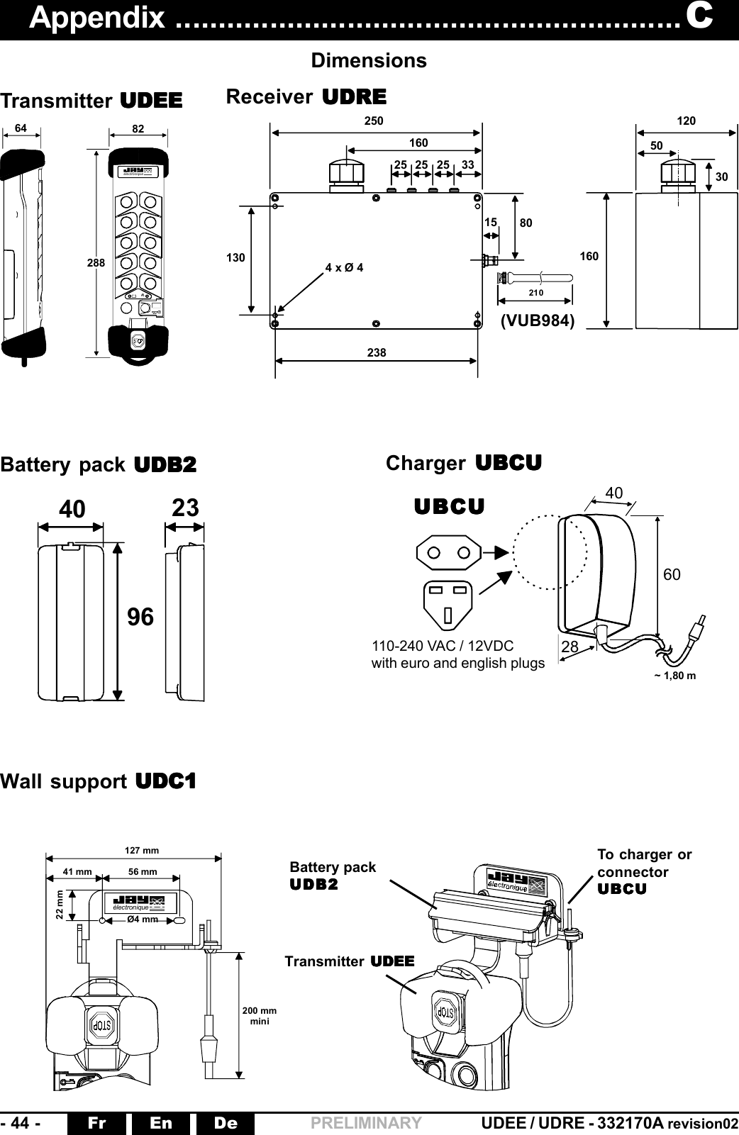 -  44  - UDEE / UDRE - 332170A revision02Fr En De PRELIMINARY 82 64 288 électroniqueAppendix ........................................................... CDimensionsTransmitter UDEEUDEEUDEEUDEEUDEE Receiver  UDREUDREUDREUDREUDRE25016033252525238130 4 x Ø 480210151201603050(VUB984)406028~ 1,80 m9640 23 électronique127 mm41 mm 56 mm22 mmØ4 mm200 mmmini110-240 VAC / 12VDCwith euro and english plugsUBCUUBCUUBCUUBCUUBCUBattery packUDB2UDB2UDB2UDB2UDB2Transmitter  UDEEUDEEUDEEUDEEUDEETo charger orconnectorUBCUUBCUUBCUUBCUUBCUBattery pack UDB2UDB2UDB2UDB2UDB2 Charger  UBCUUBCUUBCUUBCUUBCUWall support UDC1UDC1UDC1UDC1UDC1