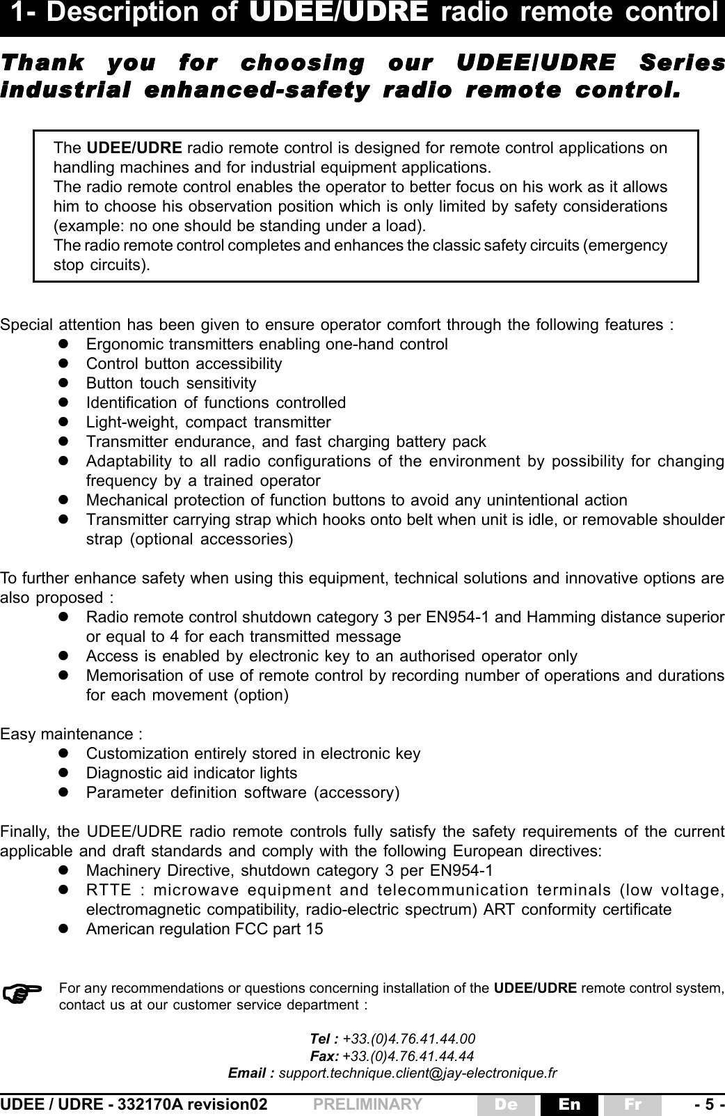 UDEE / UDRE - 332170A revision02 - 5 -FrEnDePRELIMINARYFor any recommendations or questions concerning installation of the UDEE/UDRE remote control system,contact us at our customer service department :Tel : +33.(0)4.76.41.44.00Fax: +33.(0)4.76.41.44.44Email : support.technique.client@jay-electronique.fr)))))The UDEE/UDRE radio remote control is designed for remote control applications onhandling machines and for industrial equipment applications.The radio remote control enables the operator to better focus on his work as it allowshim to choose his observation position which is only limited by safety considerations(example: no one should be standing under a load).The radio remote control completes and enhances the classic safety circuits (emergencystop circuits).Thank you for choosing our UDEE/UDRE SeriesThank you for choosing our UDEE/UDRE SeriesThank you for choosing our UDEE/UDRE SeriesThank you for choosing our UDEE/UDRE SeriesThank you for choosing our UDEE/UDRE Seriesindustrial enhanced-safety radio remote control.industrial enhanced-safety radio remote control.industrial enhanced-safety radio remote control.industrial enhanced-safety radio remote control.industrial enhanced-safety radio remote control.1- Description of UDEE/UDRE radio remote controlSpecial attention has been given to ensure operator comfort through the following features :zErgonomic transmitters enabling one-hand controlzControl button accessibilityzButton touch sensitivityzIdentification of functions controlledzLight-weight, compact transmitterzTransmitter endurance, and fast charging battery packzAdaptability to all radio configurations of the environment by possibility for changingfrequency by a trained operatorzMechanical protection of function buttons to avoid any unintentional actionzTransmitter carrying strap which hooks onto belt when unit is idle, or removable shoulderstrap (optional accessories)To further enhance safety when using this equipment, technical solutions and innovative options arealso proposed :zRadio remote control shutdown category 3 per EN954-1 and Hamming distance superioror equal to 4 for each transmitted messagezAccess is enabled by electronic key to an authorised operator onlyzMemorisation of use of remote control by recording number of operations and durationsfor each movement (option)Easy maintenance :zCustomization entirely stored in electronic keyzDiagnostic aid indicator lightszParameter definition software (accessory)Finally, the UDEE/UDRE radio remote controls fully satisfy the safety requirements of the currentapplicable and draft standards and comply with the following European directives:zMachinery Directive, shutdown category 3 per EN954-1zRTTE : microwave equipment and telecommunication terminals (low voltage,electromagnetic compatibility, radio-electric spectrum) ART conformity certificatezAmerican regulation FCC part 15