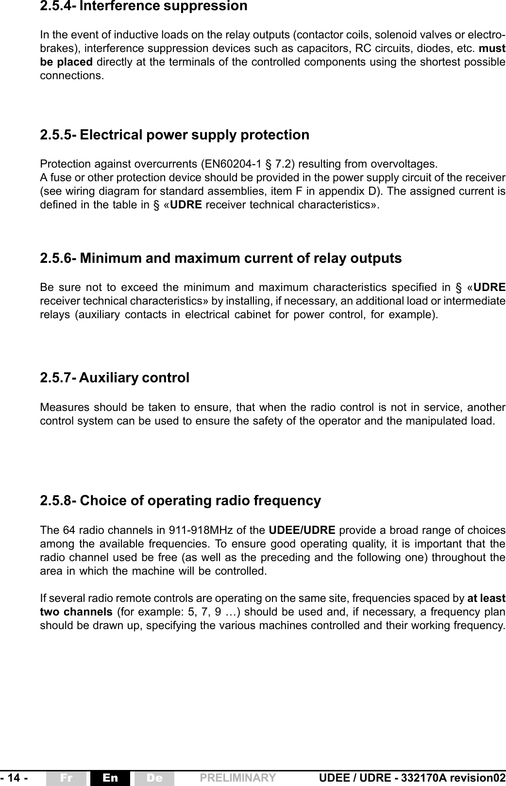 - 14 - UDEE / UDRE - 332170A revision02Fr En De PRELIMINARY2.5.4- Interference suppressionIn the event of inductive loads on the relay outputs (contactor coils, solenoid valves or electro-brakes), interference suppression devices such as capacitors, RC circuits, diodes, etc. mustbe placed directly at the terminals of the controlled components using the shortest possibleconnections.2.5.5- Electrical power supply protectionProtection against overcurrents (EN60204-1 § 7.2) resulting from overvoltages.A fuse or other protection device should be provided in the power supply circuit of the receiver(see wiring diagram for standard assemblies, item F in appendix D). The assigned current isdefined in the table in § «UDRE receiver technical characteristics».2.5.7- Auxiliary controlMeasures should be taken to ensure, that when the radio control is not in service, anothercontrol system can be used to ensure the safety of the operator and the manipulated load.2.5.6- Minimum and maximum current of relay outputsBe sure not to exceed the minimum and maximum characteristics specified in § «UDREreceiver technical characteristics» by installing, if necessary, an additional load or intermediaterelays (auxiliary contacts in electrical cabinet for power control, for example).2.5.8- Choice of operating radio frequencyThe 64 radio channels in 911-918MHz of the UDEE/UDRE provide a broad range of choicesamong the available frequencies. To ensure good operating quality, it is important that theradio channel used be free (as well as the preceding and the following one) throughout thearea in which the machine will be controlled.If several radio remote controls are operating on the same site, frequencies spaced by at leasttwo channels (for example: 5, 7, 9 …) should be used and, if necessary, a frequency planshould be drawn up, specifying the various machines controlled and their working frequency.