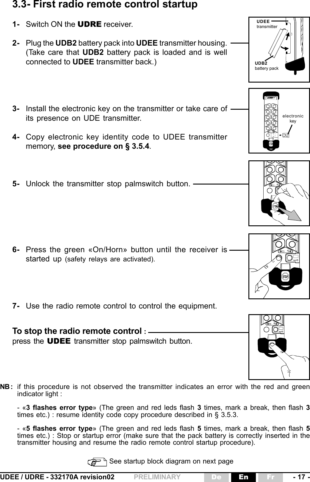 UDEE / UDRE - 332170A revision02 - 17 -FrEnDePRELIMINARY électroniqueNB : if this procedure is not observed the transmitter indicates an error with the red and greenindicator light :- «3 flashes error type» (The green and red leds flash 3 times, mark a break, then flash 3times etc.) : resume identity code copy procedure described in § 3.5.3.- «5 flashes error type» (The green and red leds flash 5 times, mark a break, then flash 5times etc.) : Stop or startup error (make sure that the pack battery is correctly inserted in thetransmitter housing and resume the radio remote control startup procedure).3.3- First radio remote control startup See startup block diagram on next page1- Switch ON the UDRE receiver.2- Plug the UDB2 battery pack into UDEE transmitter housing.(Take care that UDB2 battery pack is loaded and is wellconnected to UDEE transmitter back.)3- Install the electronic key on the transmitter or take care ofits presence on UDE transmitter.4- Copy electronic key identity code to UDEE transmittermemory, see procedure on § 3.5.4.5- Unlock the transmitter stop palmswitch button.6- Press the green «On/Horn» button until the receiver isstarted up (safety relays are activated).7- Use the radio remote control to control the equipment.UDEEtransmitterUDB2battery packelectronickeyTo stop the radio remote control :press the UDEE transmitter stop palmswitch button.