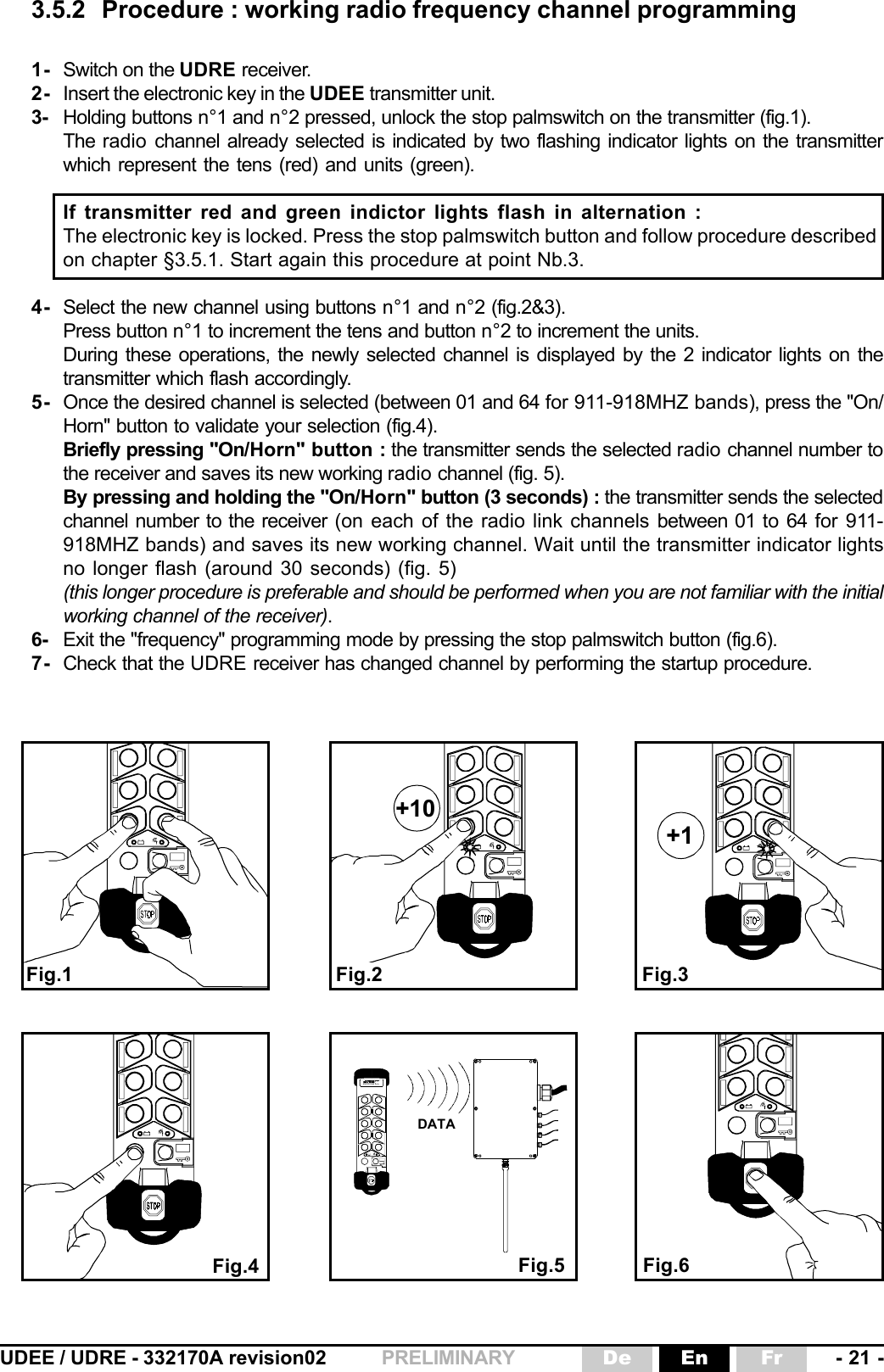 UDEE / UDRE - 332170A revision02 - 21 -FrEnDePRELIMINARY3.5.2 Procedure : working radio frequency channel programming1- Switch on the UDRE receiver.2- Insert the electronic key in the UDEE transmitter unit.3- Holding buttons n°1 and n°2 pressed, unlock the stop palmswitch on the transmitter (fig.1).The radio  channel already selected is indicated by two flashing indicator lights on the transmitterwhich represent the tens (red) and units (green).If transmitter red and green indictor lights flash in alternation :The electronic key is locked. Press the stop palmswitch button and follow procedure describedon chapter §3.5.1. Start again this procedure at point Nb.3.4- Select the new channel using buttons n°1 and n°2 (fig.2&amp;3).Press button n°1 to increment the tens and button n°2 to increment the units.During these operations, the newly selected channel is displayed by the 2 indicator lights on thetransmitter which flash accordingly.5- Once the desired channel is selected (between 01 and 64 for 911-918MHZ bands), press the &quot;On/Horn&quot; button to validate your selection (fig.4).Briefly pressing &quot;On/Horn&quot; button : the transmitter sends the selected radio channel number tothe receiver and saves its new working radio channel (fig. 5).By pressing and holding the &quot;On/Horn&quot; button (3 seconds) : the transmitter sends the selectedchannel number to the receiver (on each of the radio link channels between 01 to 64 for 911-918MHZ bands) and saves its new working channel. Wait until the transmitter indicator lightsno longer flash (around 30 seconds) (fig. 5)(this longer procedure is preferable and should be performed when you are not familiar with the initialworking channel of the receiver).6- Exit the &quot;frequency&quot; programming mode by pressing the stop palmswitch button (fig.6).7- Check that the UDRE receiver has changed channel by performing the startup procedure.+1+10Fig.1 Fig.2Fig.4Fig.3Fig.5 Fig.6DATA électronique