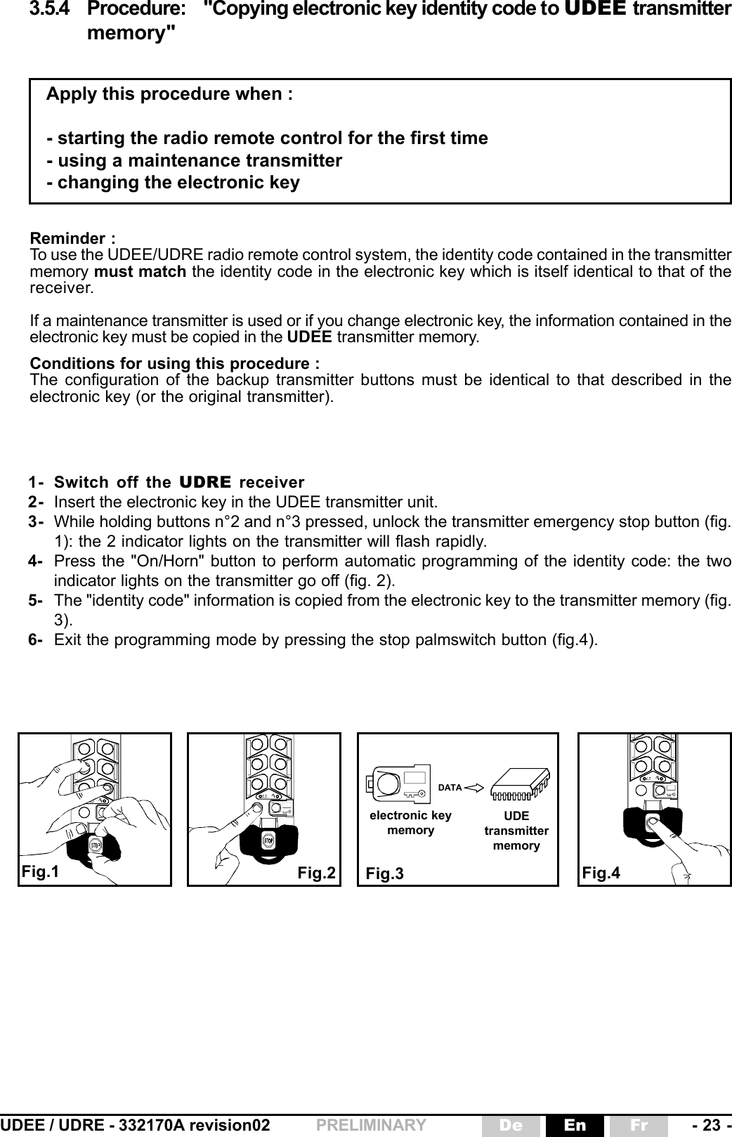 UDEE / UDRE - 332170A revision02 - 23 -FrEnDePRELIMINARY1- Switch off the UDRE receiver2- Insert the electronic key in the UDEE transmitter unit.3- While holding buttons n°2 and n°3 pressed, unlock the transmitter emergency stop button (fig.1): the 2 indicator lights on the transmitter will flash rapidly.4- Press the &quot;On/Horn&quot; button to perform automatic programming of the identity code: the twoindicator lights on the transmitter go off (fig. 2).5- The &quot;identity code&quot; information is copied from the electronic key to the transmitter memory (fig.3).6- Exit the programming mode by pressing the stop palmswitch button (fig.4).Reminder :To use the UDEE/UDRE radio remote control system, the identity code contained in the transmittermemory must match the identity code in the electronic key which is itself identical to that of thereceiver.If a maintenance transmitter is used or if you change electronic key, the information contained in theelectronic key must be copied in the UDEE transmitter memory.Conditions for using this procedure :The configuration of the backup transmitter buttons must be identical to that described in theelectronic key (or the original transmitter).DATA3.5.4 Procedure: &quot;Copying electronic key identity code to UDEE transmittermemory&quot;Apply this procedure when :- starting the radio remote control for the first time- using a maintenance transmitter- changing the electronic keyFig.3Fig.1 Fig.2 Fig.4electronic keymemoryUDEtransmittermemory