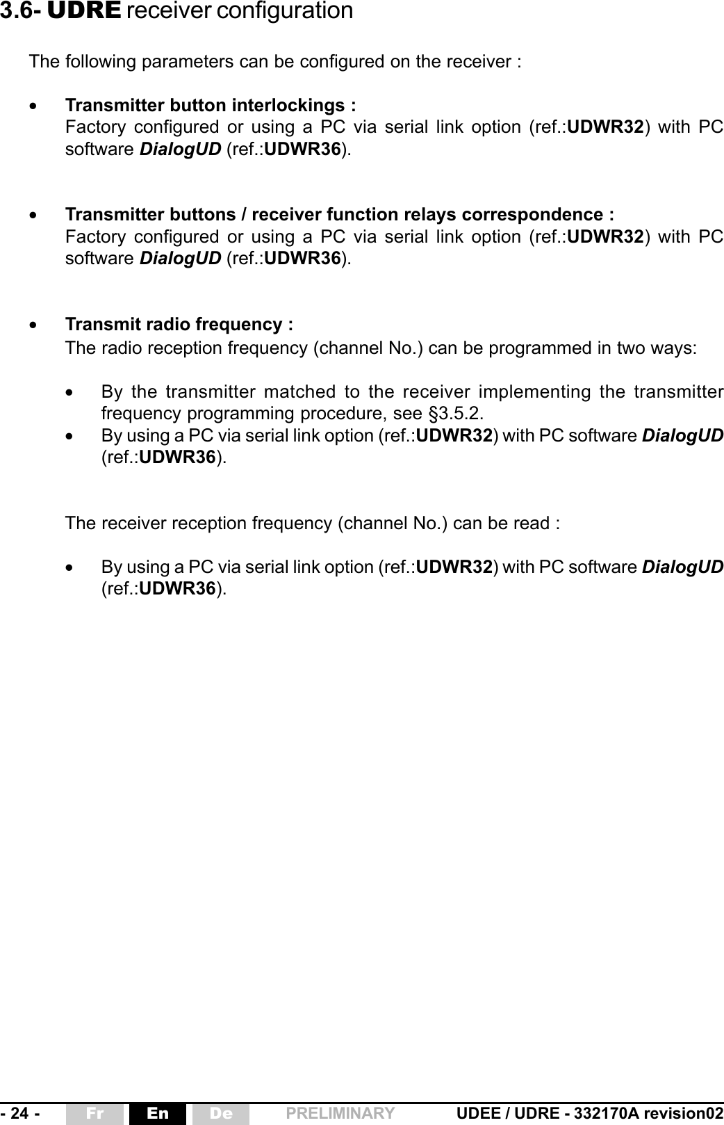 - 24 - UDEE / UDRE - 332170A revision02Fr En De PRELIMINARY3.6- UDRE receiver configurationThe following parameters can be configured on the receiver :•Transmitter button interlockings :Factory configured or using a PC via serial link option (ref.:UDWR32) with PCsoftware DialogUD (ref.:UDWR36).•Transmitter buttons / receiver function relays correspondence :Factory configured or using a PC via serial link option (ref.:UDWR32) with PCsoftware DialogUD (ref.:UDWR36).•Transmit radio frequency :The radio reception frequency (channel No.) can be programmed in two ways:•By the transmitter matched to the receiver implementing the transmitterfrequency programming procedure, see §3.5.2.•By using a PC via serial link option (ref.:UDWR32) with PC software DialogUD(ref.:UDWR36).The receiver reception frequency (channel No.) can be read :•By using a PC via serial link option (ref.:UDWR32) with PC software DialogUD(ref.:UDWR36).