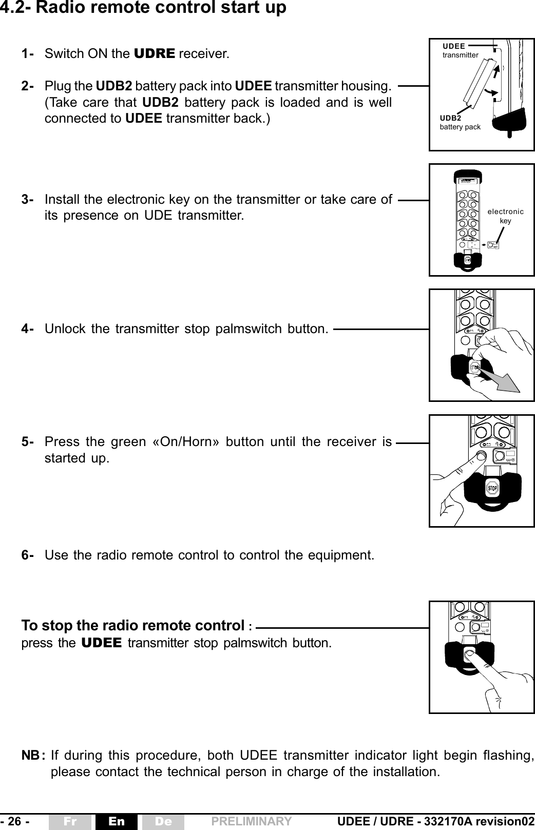 - 26 - UDEE / UDRE - 332170A revision02Fr En De PRELIMINARY4.2- Radio remote control start upNB : If during this procedure, both UDEE transmitter indicator light begin flashing,please contact the technical person in charge of the installation. électronique1- Switch ON the UDRE receiver.2- Plug the UDB2 battery pack into UDEE transmitter housing.(Take care that UDB2  battery pack is loaded and is wellconnected to UDEE transmitter back.)3- Install the electronic key on the transmitter or take care ofits presence on UDE transmitter.4- Unlock the transmitter stop palmswitch button.5- Press the green «On/Horn» button until the receiver isstarted up.6- Use the radio remote control to control the equipment.electronickeyTo stop the radio remote control :press the UDEE transmitter stop palmswitch button.UDEEtransmitterUDB2battery pack