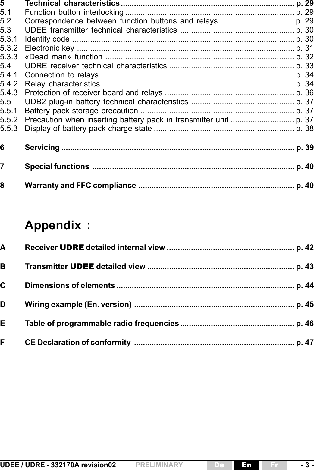 UDEE / UDRE - 332170A revision02 - 3 -FrEnDePRELIMINARY5 Technical characteristics............................................................................... p. 295.1 Function button interlocking ............................................................................. p. 295.2 Correspondence between function buttons and relays .................................. p. 295.3 UDEE transmitter technical characteristics .................................................... p. 305.3.1 Identity code ..................................................................................................... p. 305.3.2 Electronic key ................................................................................................... p. 315.3.3 «Dead man» function ...................................................................................... p. 325.4 UDRE receiver technical characteristics ......................................................... p. 335.4.1 Connection to relays ........................................................................................ p. 345.4.2 Relay characteristics ........................................................................................ p. 345.4.3 Protection of receiver board and relays ........................................................... p. 365.5 UDB2 plug-in battery technical characteristics ............................................... p. 375.5.1 Battery pack storage precaution ...................................................................... p. 375.5.2 Precaution when inserting battery pack in transmitter unit ............................. p. 375.5.3 Display of battery pack charge state ................................................................ p. 386 Servicing .......................................................................................................... p. 397 Special functions ............................................................................................ p. 408 Warranty and FFC compliance ....................................................................... p. 40Appendix :A Receiver UDRE detailed internal view .......................................................... p. 42B Transmitter UDEE detailed view ................................................................... p. 43C Dimensions of elements ................................................................................. p. 44D Wiring example (En. version) ......................................................................... p. 45E Table of programmable radio frequencies .................................................... p. 46F CE Declaration of conformity ......................................................................... p. 47