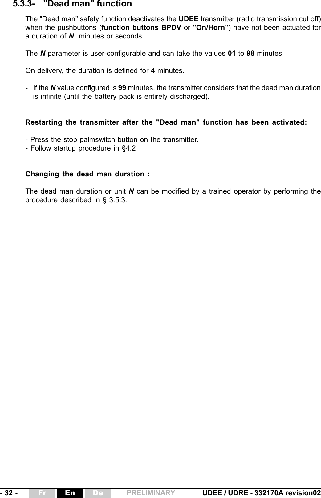 - 32 - UDEE / UDRE - 332170A revision02Fr En De PRELIMINARYThe &quot;Dead man&quot; safety function deactivates the UDEE transmitter (radio transmission cut off)when the pushbuttons (function buttons BPDV or &quot;On/Horn&quot;) have not been actuated fora duration of N  minutes or seconds.The N parameter is user-configurable and can take the values 01 to 98 minutesOn delivery, the duration is defined for 4 minutes.- If the N value configured is 99 minutes, the transmitter considers that the dead man durationis infinite (until the battery pack is entirely discharged).Restarting the transmitter after the &quot;Dead man&quot; function has been activated:- Press the stop palmswitch button on the transmitter.- Follow startup procedure in §4.2Changing the dead man duration :The dead man duration or unit N can be modified by a trained operator by performing theprocedure described in § 3.5.3.5.3.3- &quot;Dead man&quot; function