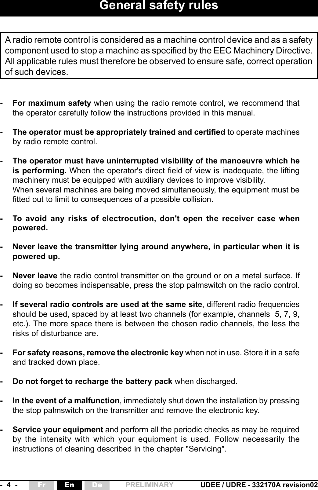 -  4  - UDEE / UDRE - 332170A revision02Fr En De PRELIMINARY- For maximum safety when using the radio remote control, we recommend thatthe operator carefully follow the instructions provided in this manual.- The operator must be appropriately trained and certified to operate machinesby radio remote control.- The operator must have uninterrupted visibility of the manoeuvre which heis performing. When the operator&apos;s direct field of view is inadequate, the liftingmachinery must be equipped with auxiliary devices to improve visibility.When several machines are being moved simultaneously, the equipment must befitted out to limit to consequences of a possible collision.- To avoid any risks of electrocution, don&apos;t open the receiver case whenpowered.- Never leave the transmitter lying around anywhere, in particular when it ispowered up.- Never leave the radio control transmitter on the ground or on a metal surface. Ifdoing so becomes indispensable, press the stop palmswitch on the radio control.- If several radio controls are used at the same site, different radio frequenciesshould be used, spaced by at least two channels (for example, channels  5, 7, 9,etc.). The more space there is between the chosen radio channels, the less therisks of disturbance are.- For safety reasons, remove the electronic key when not in use. Store it in a safeand tracked down place.- Do not forget to recharge the battery pack when discharged.- In the event of a malfunction, immediately shut down the installation by pressingthe stop palmswitch on the transmitter and remove the electronic key.- Service your equipment and perform all the periodic checks as may be requiredby the intensity with which your equipment is used. Follow necessarily theinstructions of cleaning described in the chapter &quot;Servicing&quot;.General safety rulesA radio remote control is considered as a machine control device and as a safetycomponent used to stop a machine as specified by the EEC Machinery Directive.All applicable rules must therefore be observed to ensure safe, correct operationof such devices.