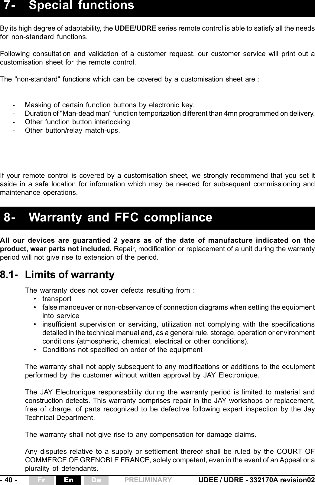 - 40 - UDEE / UDRE - 332170A revision02Fr En De PRELIMINARYAll our devices are guarantied 2 years as of the date of manufacture indicated on theproduct, wear parts not included. Repair, modification or replacement of a unit during the warrantyperiod will not give rise to extension of the period.8- Warranty and FFC compliance- Masking of certain function buttons by electronic key.- Duration of &quot;Man-dead man&quot; function temporization different than 4mn programmed on delivery.- Other function button interlocking- Other button/relay match-ups.By its high degree of adaptability, the UDEE/UDRE series remote control is able to satisfy all the needsfor non-standard functions.Following consultation and validation of a customer request, our customer service will print out acustomisation sheet for the remote control.The &quot;non-standard&quot; functions which can be covered by a customisation sheet are :If your remote control is covered by a customisation sheet, we strongly recommend that you set itaside in a safe location for information which may be needed for subsequent commissioning andmaintenance operations.7- Special functions8.1- Limits of warrantyThe warranty does not cover defects resulting from :• transport• false manoeuver or non-observance of connection diagrams when setting the equipmentinto service• insufficient supervision or servicing, utilization not complying with the specificationsdetailed in the technical manual and, as a general rule, storage, operation or environmentconditions (atmospheric, chemical, electrical or other conditions).• Conditions not specified on order of the equipmentThe warranty shall not apply subsequent to any modifications or additions to the equipmentperformed by the customer without written approval by JAY Electronique.The JAY Electronique responsability during the warranty period is limited to material andconstruction defects. This warranty comprises repair in the JAY workshops or replacement,free of charge, of parts recognized to be defective following expert inspection by the JayTechnical Department.The warranty shall not give rise to any compensation for damage claims.Any disputes relative to a supply or settlement thereof shall be ruled by the COURT OFCOMMERCE OF GRENOBLE FRANCE, solely competent, even in the event of an Appeal or aplurality of defendants.