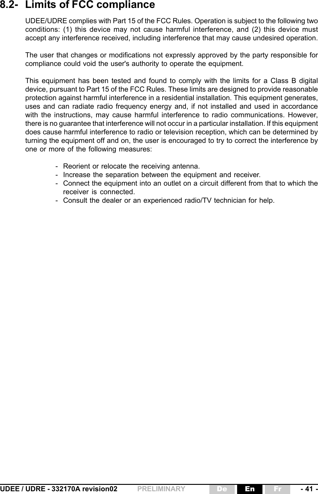 UDEE / UDRE - 332170A revision02 - 41 -FrEnDePRELIMINARY8.2- Limits of FCC complianceUDEE/UDRE complies with Part 15 of the FCC Rules. Operation is subject to the following twoconditions: (1) this device may not cause harmful interference, and (2) this device mustaccept any interference received, including interference that may cause undesired operation.The user that changes or modifications not expressly approved by the party responsible forcompliance could void the user&apos;s authority to operate the equipment.This equipment has been tested and found to comply with the limits for a Class B digitaldevice, pursuant to Part 15 of the FCC Rules. These limits are designed to provide reasonableprotection against harmful interference in a residential installation. This equipment generates,uses and can radiate radio frequency energy and, if not installed and used in accordancewith the instructions, may cause harmful interference to radio communications. However,there is no guarantee that interference will not occur in a particular installation. If this equipmentdoes cause harmful interference to radio or television reception, which can be determined byturning the equipment off and on, the user is encouraged to try to correct the interference byone or more of the following measures:- Reorient or relocate the receiving antenna.- Increase the separation between the equipment and receiver.- Connect the equipment into an outlet on a circuit different from that to which thereceiver is connected.- Consult the dealer or an experienced radio/TV technician for help.