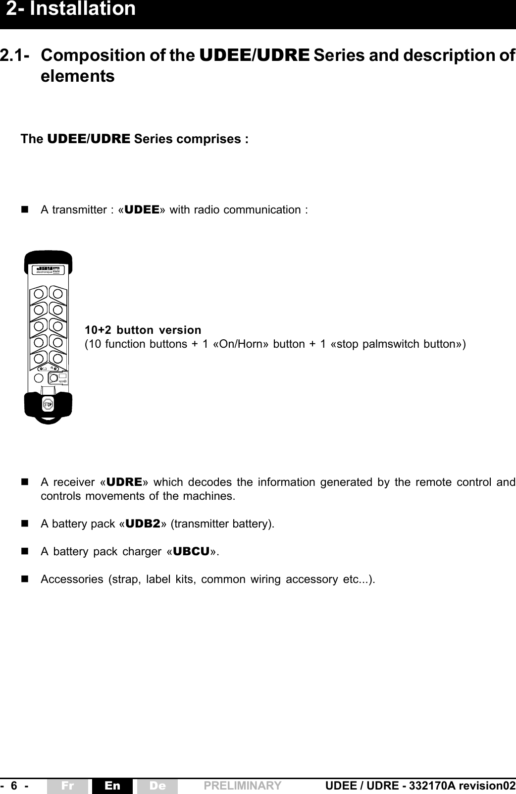 -  6  - UDEE / UDRE - 332170A revision02Fr En De PRELIMINARY éle ctron iqueThe UDEE/UDRE Series comprises :A transmitter : «UDEE» with radio communication :10+2 button version(10 function buttons + 1 «On/Horn» button + 1 «stop palmswitch button»)A receiver «UDRE» which decodes the information generated by the remote control andcontrols movements of the machines.A battery pack «UDB2» (transmitter battery).A battery pack charger «UBCU».Accessories (strap, label kits, common wiring accessory etc...).2.1- Composition of the UDEE/UDRE Series and description ofelements2- Installation