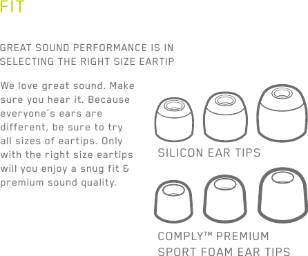 10GREAT SOUND PERFORMANCE IS IN SELECTING THE RIGHT SIZE EARTIPWe love great sound. Make sure you hear it. Because everyone’s ears are different, be sure to try all sizes of eartips. Only with the right size eartips will you enjoy a snug fit &amp; premium sound quality.SILICON EAR TIPSCOMPLYTM PREMIUMSPORT FOAM EAR TIPSFIT