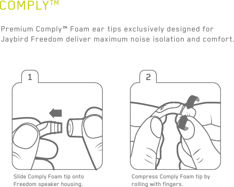 11COMPLYTMPremium Comply™ Foam ear tips exclusively designed for Jaybird Freedom deliver maximum noise isolation and comfort.Slide Comply Foam tip onto Freedom speaker housing.1 23 4Compress Comply Foam tip by rolling with fingers. Pull ear back to open ear canal for a deeper more secure fit. Insert entire foam tip into ear.Hold in place 15-30 sec for foam to expand and create a seal.15-30seconds