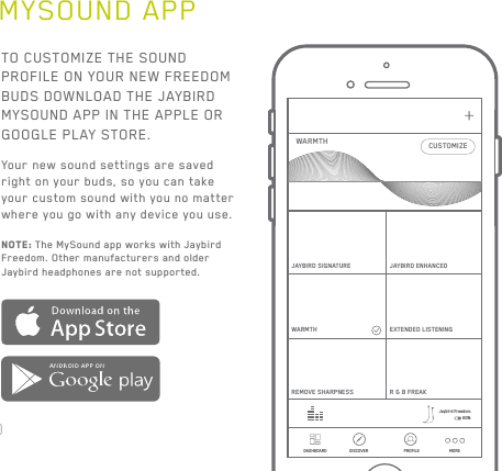 20MYSOUND APPTO CUSTOMIZE THE SOUND PROFILE ON YOUR NEW FREEDOM BUDS DOWNLOAD THE JAYBIRD MYSOUND APP IN THE APPLE OR GOOGLE PLAY STORE.Your new sound settings are saved right on your buds, so you can take your custom sound with you no matter where you go with any device you use. NOTE: The MySound app works with Jaybird Freedom. Other manufacturers and older Jaybird headphones are not supported.DASHBOARD DISCOVER PROFILE+CUSTOMIZEJAYBIRD SIGNATUREWARMTHWARMTHREMOVE SHARPNESSJAYBIRD ENHANCEDEXTENDED LISTENINGR &amp; B  FREAKJaybird Freedom60%MORE