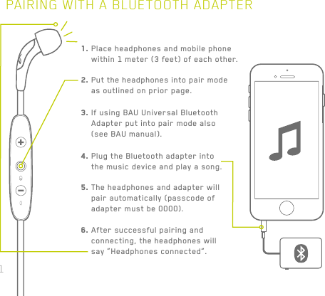 31PAIRING WITH A BLUETOOTH ADAPTER1.  Place headphones and mobile phone within 1 meter (3 feet) of each other.2.  Put the headphones into pair mode as outlined on prior page.3.  If using BAU Universal Bluetooth Adapter put into pair mode also (see BAU manual).4.  Plug the Bluetooth adapter into the music device and play a song.5.  The headphones and adapter will pair automatically (passcode of adapter must be 0000).6.  After successful pairing and connecting, the headphones will say “Headphones connected”.