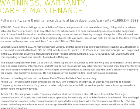 39WARNINGS, WARRANTY, CARE &amp; MAINTENANCEFull warranty, care &amp; maintenance details at jaybirdgear.com/warranty +1.866.244.3399WARNING: Due to the isolating characteristics of these headphones do not use while driving, riding a bike or where vehicular traffic is present, or in any other activity where failure to hear surrounding sounds could be dangerous. Use of these headphones at excessive volumes may cause permanent hearing damage. Always turn the volume down before use. Take caution in regards to inserting objects into ear canal, use at own risk. Do not wear the device while it is connected to a power source driven from main 110V or 220V lines.Copyright 2016 Jaybird, LLC. All rights reserved. Jaybird, and the Jaybird logo are trademarks of Jaybird, LLC. Bluetooth is a trademark owned by Bluetooth SIG, Inc. USA, and licensed to Jaybird, LLC. iPhone is a trademark of Apple, Inc., registered in the U.S. and other countries. Manufactured under Freebit patent numbers EP2177045, US8630436, US8976995 and corresponding international patents. Assembled in Malaysia.This device complies with Part 15 of the FCC Rules. Operation is subject to the following two conditions: (1) this device may not cause harmful interference, and (2) this device must accept any interference received, including interference that may cause undesired operation. Any changes or modifications to device will void the user’s authority to operate the device. The battery is recycled.  Do not dispose of the battery in fire, as it may cause explosion.Administrative Regulations on Low Power Radio Waves Radiated Devices warning:Article 12 - Without permission granted by the NCC, any company, enterprise, or user is not allowed to change frequency, enhance transmitting power or alter original characteristic as well as performance to an approved low power radio-frequency devices.Article 14 - The low power radio-frequency devices shall not influence aircraft security and interfere legal communications; If found, the user shall cease operating immediately until no interference is achieved.  The said legal communications means radio communications is operated in compliance with the Telecommunications Act. The low power radio-frequency devices must be susceptible with the interference from legal communications or ISM radio wave radiated devices.