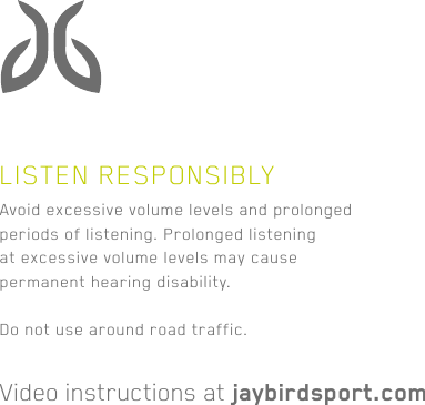Avoid excessive volume levels and prolonged periods of listening. Prolonged listening at excessive volume levels may cause permanent hearing disability.Do not use around road traffic.Video instructions at jaybirdsport.comLISTEN RESPONSIBLY