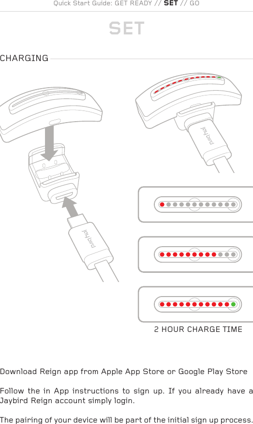 CHARGING2 HOUR CHARGE TIMECHARGINGPANTONE: COOL GRAY 5CCHARGINGPANTONE: COOL GRAY 5CQuick Start Guide: GET READY // SET // GO SETDownload Reign app from Apple App Store or Google Play StoreFollow  the  in App instructions  to  sign  up. If you already  have  a Jaybird Reign account simply login.The pairing of your device will be part of the initial sign up process.