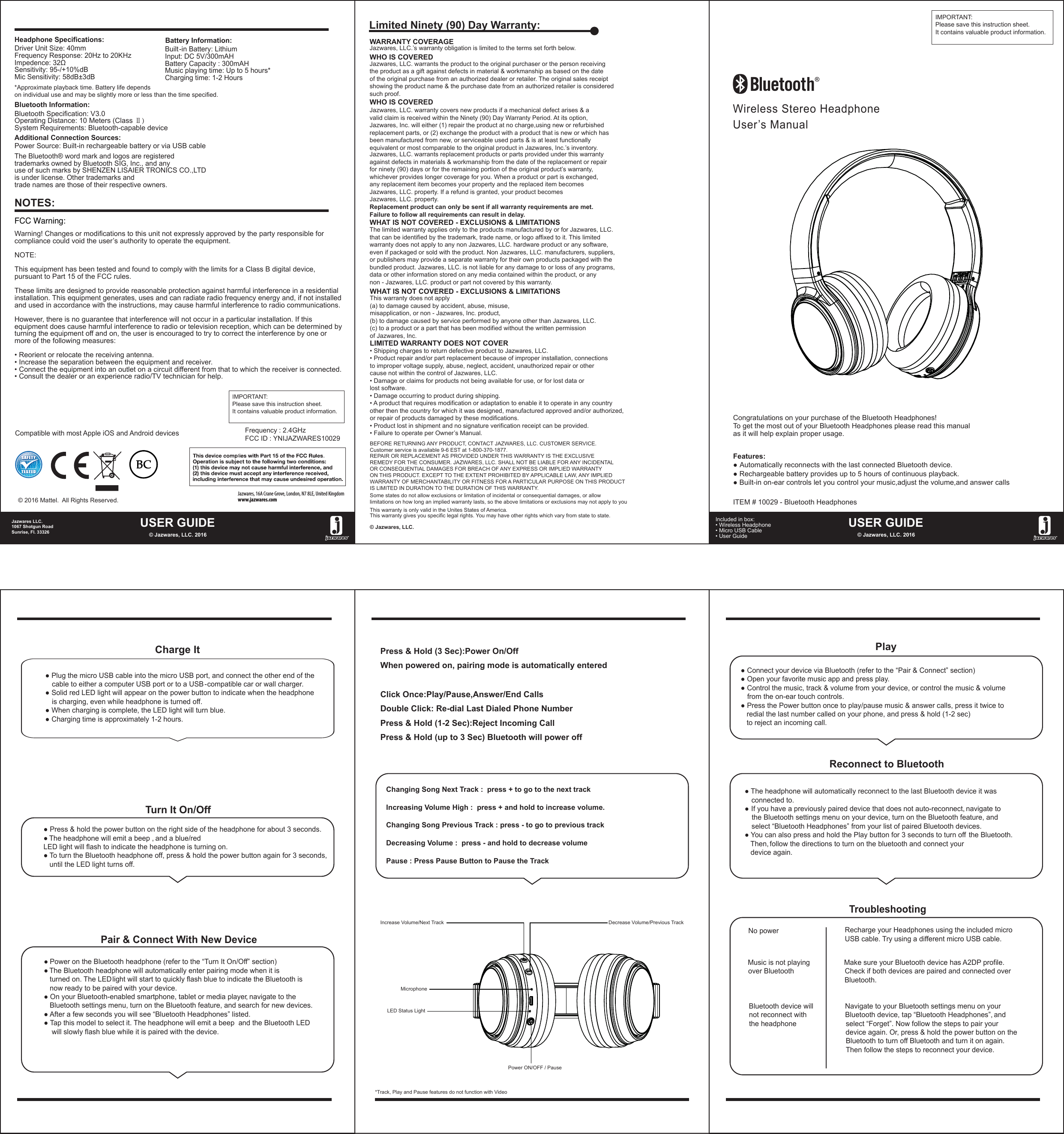 Wireless Stereo HeadphoneUser’s ManualFeatures:● Automatically reconnects with the last connected Bluetooth device.● Rechargeable battery provides up to 5 hours of continuous playback.● Built-in on-ear controls let you control your music,adjust the volume,and answer calls● Plug the micro USB cable into the micro USB port, and connect the other end of the    cable to either a computer USB port or to a USB - compatible car or wall charger.● Solid red LED light will appear on the power button to indicate when the headphone     is charging, even while headphone is turned off.● When charging is complete, the LED light will turn blue.● Charging time is approximately 1-2 hours.Charge ItTurn It On/OffPair &amp; Connect With New Device● Press &amp; hold the power button on the right side of the headphone for about 3 seconds.● The headphone will emit a beep , and a blue/red LED light will flash to indicate the headphone is turning on.● To turn the Bluetooth headphone off, press &amp; hold the power button again for 3 seconds,   until the LED light turns off.● Power on the Bluetooth headphone (refer to the “Turn It On/Off” section)● The Bluetooth headphone will automatically enter pairing mode when it is   turned on. The LEDlight will start to quickly flash blue to indicate the Bluetooth is    now ready to be paired with your device.● On your Bluetooth-enabled smartphone, tablet or media player, navigate to the    Bluetooth settings menu, turn on the Bluetooth feature, and search for new devices.● After a few seconds you will see “Bluetooth Headphones” listed.● Tap this model to select it. The headphone will emit a beep  and the Bluetooth LED     will slowly flash blue while it is paired with the device.Press &amp; Hold (3 Sec):Power On/OffWhen powered on, pairing mode is automatically enteredClick Once:Play/Pause,Answer/End CallsDouble Click: Re-dial Last Dialed Phone NumberPress &amp; Hold (1-2 Sec):Reject Incoming CallPress &amp; Hold (up to 3 Sec) Bluetooth will power offPlayReconnect to Bluetooth● Connect your device via Bluetooth (refer to the “Pair &amp; Connect” section)● Open your favorite music app and press play.● Control the music, track &amp; volume from your device, or control the music &amp; volume   from the on-ear touch controls.● Press the Power button once to play/pause music &amp; answer calls, press it twice to    redial the last number called on your phone, and press &amp; hold (1-2 sec)   to reject an incoming call.● The headphone will automatically reconnect to the last Bluetooth device it was     connected to.● If you have a previously paired device that does not auto-reconnect, navigate to    the Bluetooth settings menu on your device, turn on the Bluetooth feature, and     select “Bluetooth Headphones” from your list of paired Bluetooth devices.● You can also press and hold the Play button for 3 seconds to turn off  the Bluetooth.   Then, follow the directions to turn on the bluetooth and connect your    device again.TroubleshootingNo power   Make sure your Bluetooth device has A2DP profile.Check if both devices are paired and connected over Bluetooth. Recharge your Headphones using the included micro USB cable. Try using a different micro USB cable.Music is not playing over BluetoothNavigate to your Bluetooth settings menu on your Bluetooth device, tap “Bluetooth Headphones”, and select “Forget”. Now follow the steps to pair your device again. Or, press &amp; hold the power button on the Bluetooth to turn off Bluetooth and turn it on again.Then follow the steps to reconnect your device.Bluetooth device will not reconnect with the headphoneHeadphone Specifications:Driver Unit Size: 40mmFrequency Response: 20Hz to 20KHzImpedence: 32ΩSensitivity: 95-/+10%dBMic Sensitivity: 58dB±3dBBuilt -in Battery: LithiumInput: DC 5V/300mAHBattery Capacity : 300mAHMusic playing time: Up to 5 hours*Charging time: 1-2 HoursBluetooth Specification: V3.0Operating Distance: 10 Meters (Class Ⅱ)System Requirements: Bluetooth-capable devicePower Source: Built-in rechargeable battery or via USB cableBattery Information:*Approximate playback time. Battery life depends on individual use and may be slightly more or less than the time specified.Bluetooth Information:Additional Connection Sources:Increase Volume/Next Track Decrease Volume/Previous TrackMicrophone *Track, Play and Pause features do not function with VideoLED Status LightPower ON/OFF / PauseChanging Song Next Track :  press + to go to the next track Increasing Volume High :  press + and hold to increase volume. Changing Song Previous Track : press - to go to previous track  Decreasing Volume :  press - and hold to decrease volumePause : Press Pause Button to Pause the TrackUSER GUIDE© Jazwares, LLC. 2016Jazwares LLC.1067 Shotgun RoadSunrise, Fl. 33326USER GUIDE© Jazwares, LLC. 2016Included in box:• Wireless Headphone • Micro USB Cable• User Guide    The Bluetooth® word mark and logos are registered trademarks owned by Bluetooth SIG, Inc., and any use of such marks by SHENZEN LISAIER TRONICS CO.,LTDis under license. Other trademarks and trade names are those of their respective owners.Compatible with most Apple iOS and Android devices© 2016 Mattel.  All Rights Reserved.Congratulations on your purchase of the Bluetooth Headphones! To get the most out of your Bluetooth Headphones please read this manualas it will help explain proper usage.IMPORTANT:Please save this instruction sheet. It contains valuable product information.ITEM # 10029 - Bluetooth HeadphonesJazwares, 16A Crane Grove, London, N7 8LE, United Kingdom www.jazwares.comWHAT IS NOT COVERED - EXCLUSIONS &amp; LIMITATIONSThis warranty does not apply (a) to damage caused by accident, abuse, misuse, misapplication, or non - Jazwares, Inc. product,(b) to damage caused by service performed by anyone other than Jazwares, LLC.(c) to a product or a part that has been modified without the written permissionof Jazwares, Inc.LIMITED WARRANTY DOES NOT COVER• Shipping charges to return defective product to Jazwares, LLC. • Product repair and/or part replacement because of improper installation, connectionsto improper voltage supply, abuse, neglect, accident, unauthorized repair or othercause not within the control of Jazwares, LLC.• Damage or claims for products not being available for use, or for lost data orlost software.• Damage occurring to product during shipping.• A product that requires modification or adaptation to enable it to operate in any countryother then the country for which it was designed, manufactured approved and/or authorized,or repair of products damaged by these modifications.• Product lost in shipment and no signature verification receipt can be provided.• Failure to operate per Owner’s Manual.BEFORE RETURNING ANY PRODUCT, CONTACT JAZWARES, LLC. CUSTOMER SERVICE.Customer service is available 9-6 EST at 1-800-370-1877.REPAIR OR REPLACEMENT AS PROVIDED UNDER THIS WARRANTY IS THE EXCLUSIVEREMEDY FOR THE CONSUMER. JAZWARES, LLC. SHALL NOT BE LIABLE FOR ANY INCIDENTALOR CONSEQUENTIAL DAMAGES FOR BREACH OF ANY EXPRESS OR IMPLIED WARRANTYON THIS PRODUCT. EXCEPT TO THE EXTENT PROHIBITED BY APPLICABLE LAW, ANY IMPLIEDWARRANTY OF MERCHANTABILITY OR FITNESS FOR A PARTICULAR PURPOSE ON THIS PRODUCTIS LIMITED IN DURATION TO THE DURATION OF THIS WARRANTY. Some states do not allow exclusions or limitation of incidental or consequential damages, or allowlimitations on how long an implied warranty lasts, so the above limitations or exclusions may not apply to youThis warranty gives you specific legal rights. You may have other rights which vary from state to state.This warranty is only valid in the Unites States of America.© Jazwares, LLC.WARRANTY COVERAGEJazwares, LLC.’s warranty obligation is limited to the terms set forth below.WHO IS COVEREDJazwares, LLC. warrants the product to the original purchaser or the person receivingthe product as a gift against defects in material &amp; workmanship as based on the dateof the original purchase from an authorized dealer or retailer. The original sales receiptshowing the product name &amp; the purchase date from an authorized retailer is consideredsuch proof. Jazwares, LLC. warrants replacement products or parts provided under this warrantyagainst defects in materials &amp; workmanship from the date of the replacement or repairfor ninety (90) days or for the remaining portion of the original product’s warranty, whichever provides longer coverage for you. When a product or part is exchanged, any replacement item becomes your property and the replaced item becomesJazwares, LLC. property. If a refund is granted, your product becomes Jazwares, LLC. property.Replacement product can only be sent if all warranty requirements are met.Failure to follow all requirements can result in delay. WHO IS COVEREDJazwares, LLC. warranty covers new products if a mechanical defect arises &amp; a valid claim is received within the Ninety (90) Day Warranty Period. At its option, Jazwares, Inc. will either (1) repair the product at no charge,using new or refurbishedreplacement parts, or (2) exchange the product with a product that is new or which hasbeen manufactured from new, or serviceable used parts &amp; is at least functionallyequivalent or most comparable to the original product in Jazwares, Inc.’s inventory.WHAT IS NOT COVERED - EXCLUSIONS &amp; LIMITATIONSThe limited warranty applies only to the products manufactured by or for Jazwares, LLC.that can be identified by the trademark, trade name, or logo affixed to it. This limitedwarranty does not apply to any non Jazwares, LLC. hardware product or any software, even if packaged or sold with the product. Non Jazwares, LLC. manufacturers, suppliers, or publishers may provide a separate warranty for their own products packaged with thebundled product. Jazwares, LLC. is not liable for any damage to or loss of any programs, data or other information stored on any media contained within the product, or any non - Jazwares, LLC. product or part not covered by this warranty.Limited Ninety (90) Day Warranty:Warning! Changes or modifications to this unit not expressly approved by the party responsible for compliance could void the user’s authority to operate the equipment.NOTE:This equipment has been tested and found to comply with the limits for a Class B digital device, pursuant to Part 15 of the FCC rules.These limits are designed to provide reasonable protection against harmful interference in a residential installation. This equipment generates, uses and can radiate radio frequency energy and, if not installed and used in accordance with the instructions, may cause harmful interference to radio communications.However, there is no guarantee that interference will not occur in a particular installation. If this equipment does cause harmful interference to radio or television reception, which can be determined by turning the equipment off and on, the user is encouraged to try to correct the interference by one or more of the following measures:• Reorient or relocate the receiving antenna.• Increase the separation between the equipment and receiver.• Connect the equipment into an outlet on a circuit different from that to which the receiver is connected. • Consult the dealer or an experience radio/TV technician for help.NOTES:FCC Warning:IMPORTANT:Please save this instruction sheet. It contains valuable product information.Frequency : 2.4GHzFCC ID : YNIJAZWARES10029