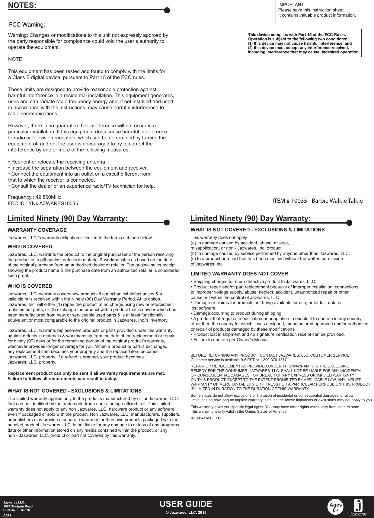 USER GUIDEJazwares LLC.1067 Shotgun RoadSunrise, Fl. 33326A4R1 © Jazwares, LLC. 2015Ages6+WHAT IS NOT COVERED - EXCLUSIONS &amp; LIMITATIONSThis warranty does not apply (a) to damage caused by accident, abuse, misuse, misapplication, or non - Jazwares, Inc. product,(b) to damage caused by service performed by anyone other than Jazwares, LLC.(c) to a product or a part that has been modified without the written permissionof Jazwares, Inc.LIMITED WARRANTY DOES NOT COVER• Shipping charges to return defective product to Jazwares, LLC. • Product repair and/or part replacement because of improper installation, connectionsto improper voltage supply, abuse, neglect, accident, unauthorized repair or othercause not within the control of Jazwares, LLC.• Damage or claims for products not being available for use, or for lost data orlost software.• Damage occurring to product during shipping.• A product that requires modification or adaptation to enable it to operate in any countryother then the country for which it was designed, manufactured approved and/or authorized,or repair of products damaged by these modifications.• Product lost in shipment and no signature verification receipt can be provided.• Failure to operate per Owner’s Manual.BEFORE RETURNING ANY PRODUCT, CONTACT JAZWARES, LLC. CUSTOMER SERVICE.Customer service is available 9-6 EST at 1-800-370-1877.REPAIR OR REPLACEMENT AS PROVIDED UNDER THIS WARRANTY IS THE EXCLUSIVEREMEDY FOR THE CONSUMER. JAZWARES, LLC. SHALL NOT BE LIABLE FOR ANY INCIDENTALOR CONSEQUENTIAL DAMAGES FOR BREACH OF ANY EXPRESS OR IMPLIED WARRANTYON THIS PRODUCT. EXCEPT TO THE EXTENT PROHIBITED BY APPLICABLE LAW, ANY IMPLIEDWARRANTY OF MERCHANTABILITY OR FITNESS FOR A PARTICULAR PURPOSE ON THIS PRODUCTIS LIMITED IN DURATION TO THE DURATION OF THIS WARRANTY. Some states do not allow exclusions or limitation of incidental or consequential damages, or allowlimitations on how long an implied warranty lasts, so the above limitations or exclusions may not apply to youThis warranty gives you specific legal rights. You may have other rights which vary from state to state.This warranty is only valid in the Unites States of America.© Jazwares, LLC.Limited Ninety (90) Day Warranty:WARRANTY COVERAGEJazwares, LLC.’s warranty obligation is limited to the terms set forth below.WHO IS COVEREDJazwares, LLC. warrants the product to the original purchaser or the person receivingthe product as a gift against defects in material &amp; workmanship as based on the dateof the original purchase from an authorized dealer or retailer. The original sales receiptshowing the product name &amp; the purchase date from an authorized retailer is consideredsuch proof. Jazwares, LLC. warrants replacement products or parts provided under this warrantyagainst defects in materials &amp; workmanship from the date of the replacement or repairfor ninety (90) days or for the remaining portion of the original product’s warranty, whichever provides longer coverage for you. When a product or part is exchanged, any replacement item becomes your property and the replaced item becomesJazwares, LLC. property. If a refund is granted, your product becomes Jazwares, LLC. property.Replacement product can only be sent if all warranty requirements are met.Failure to follow all requirements can result in delay. WHO IS COVEREDJazwares, LLC. warranty covers new products if a mechanical defect arises &amp; a valid claim is received within the Ninety (90) Day Warranty Period. At its option, Jazwares, Inc. will either (1) repair the product at no charge,using new or refurbishedreplacement parts, or (2) exchange the product with a product that is new or which hasbeen manufactured from new, or serviceable used parts &amp; is at least functionallyequivalent or most comparable to the original product in Jazwares, Inc.’s inventory.WHAT IS NOT COVERED - EXCLUSIONS &amp; LIMITATIONSThe limited warranty applies only to the products manufactured by or for Jazwares, LLC.that can be identified by the trademark, trade name, or logo affixed to it. This limitedwarranty does not apply to any non Jazwares, LLC. hardware product or any software, even if packaged or sold with the product. Non Jazwares, LLC. manufacturers, suppliers, or publishers may provide a separate warranty for their own products packaged with thebundled product. Jazwares, LLC. is not liable for any damage to or loss of any programs, data or other information stored on any media contained within the product, or any non - Jazwares, LLC. product or part not covered by this warranty.Limited Ninety (90) Day Warranty:Warning: Changes or modifications to this unit not expressly approed by the party responsible for comploance could void the user’s authority to operate the equipment.NOTE:This equipment has been tested and found to comply with the limits fora Class B digital device, pursuant to Part 15 of the FCC rules.These limits are designed to provide reasonable protection againstharmful interference in a residential installation. This equipment generates, uses and can radiate radio frequency energy and, if not installed and usedin accordance with the instructions, may cause harmful interference toradio communications.However, there is no guarantee that interference will not occur in aparticular installation. If this equipment does cause harmful interferenceto radio or television reception, which can be determined by turning theequipment off and on, the user is encouraged to try to correct theinterference by one or more of the following measures:• Reorient or relocate the receiving antenna.• Increase the separation between the equipment and receiver.• Connect the equipment into an outlet on a circuit different fromthat to which the receiver is connected. • Consult the dealer or an experience radio/TV technician for help.NOTES: IMPORTANT:Please save this instruction sheet. It contains valuable product information.Frequency : 49.860MHzFCC ID : YNIJAZWARES10035FCC Warning:ITEM # 10035 - Barbie Walkie Talkie