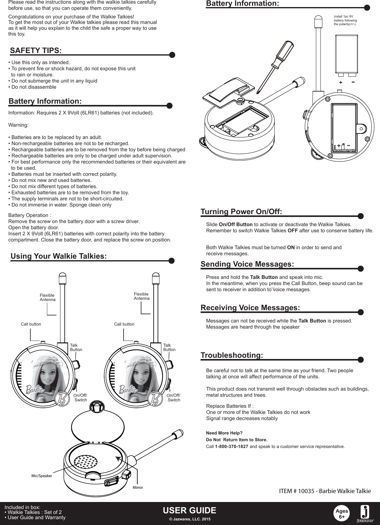 Congratulations on your purchase of the Walkie Talkies! To get the most out of your Walkie talkies please read this manualas it will help you explain to the child the safe a proper way to usethis toy.Information: Requires 2 X 9Volt (6LR61) batteries (not included).Warning: • Batteries are to be replaced by an adult.• Non-rechargeable batteries are not to be recharged.• Rechargeable batteries are to be removed from the toy before being charged• Rechargeable batteries are only to be charged under adult supervision.• For best performance only the recommended batteries or their equivalent are   to be used.• Batteries must be inserted with correct polarity.• Do not mix new and used batteries.• Do not mix different types of batteries.• Exhausted batteries are to be removed from the toy.• The supply terminals are not to be short-circuited.• Do not immerse in water. Sponge clean onlyBattery Operation :Remove the screw on the battery door with a screw driver.Open the battery door.Insert 2 X 9Volt (6LR61) batteries with correct polarity into the battery compartment. Close the battery door, and replace the screw on position. • Use this only as intended.• To prevent fire or shock hazard, do not expose this unit   to rain or moisture.• Do not submerge the unit in any liquid• Do not disassembleSAFETY TIPS:Battery Information:Using Your Walkie Talkies:USER GUIDE© Jazwares, LLC. 2015Ages6+Included in box:• Walkie Talkies : Set of 2• User Guide and Warranty   Please read the instructions along with the walkie talkies carefully before use, so that you can operate them conveniently. Battery Information:ITEM # 10035 - Barbie Walkie Talkie+-Mic/SpeakerMirrorInstall 1pc 9V battery following the polarity(+/-).Turning Power On/Off:Slide On/Off Button to activate or deactivate the Walkie Talkies.Remember to switch Walkie Talkies OFF after use to conserve battery life.Both Walkie Talkies must be turned ON in order to send and receive messages.Sending Voice Messages:Press and hold the Talk Button and speak into mic.In the meantime, when you press the Call Button, beep sound can besent to receiver in addition to voice messages.       Receiving Voice Messages:Messages can not be received while the Talk Button is pressed.Messages are heard through the speakerTroubleshooting:Replace Batteries If :One or more of the Walkie Talkies do not workSignal range decreases notablyBe careful not to talk at the same time as your friend. Two peopletalking at once will affect performance of the units.This product does not transmit well through obstacles such as buildings,metal structures and trees. Need More Help?Do Not  Return Item to Store.Call 1-800-370-1827and speak to a customer service representative.Call buttonFlexibleAntennamicTalkButtonOn/Off/ SwitchCall buttonFlexibleAntennamicTalkButtonOn/Off/ Switch-+