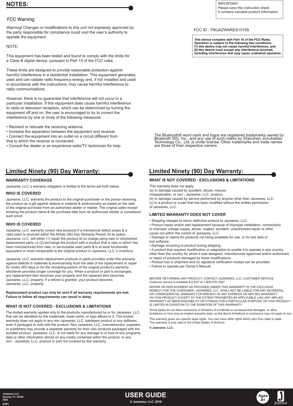 USER GUIDEJazwares LLC.Sunrise, Fl. 33326USAA4R1 © Jazwares, LLC. 2016Ages8+WHAT IS NOT COVERED - EXCLUSIONS &amp; LIMITATIONSThis warranty does not apply (a) to damage caused by accident, abuse, misuse, misapplication, or non - Jazwares, LLC. product,(b) to damage caused by service performed by anyone other than Jazwares, LLC.(c) to a product or a part that has been modified without the written permissionof Jazwares, LLC.LIMITED WARRANTY DOES NOT COVER• Shipping charges to return defective product to Jazwares, LLC. • Product repair and/or part replacement because of improper installation, connectionsto improper voltage supply, abuse, neglect, accident, unauthorized repair or othercause not within the control of Jazwares, LLC.• Damage or claims for products not being available for use, or for lost data orlost software.• Damage occurring to product during shipping.• A product that requires modification or adaptation to enable it to operate in any countryother then the country for which it was designed, manufactured approved and/or authorized,or repair of products damaged by these modifications.• Product lost in shipment and no signature verification receipt can be provided.• Failure to operate per Owner’s Manual.BEFORE RETURNING ANY PRODUCT, CONTACT JAZWARES, LLC. CUSTOMER SERVICE.Customer service is available 9-6 EST at 1-800-370-1827.REPAIR OR REPLACEMENT AS PROVIDED UNDER THIS WARRANTY IS THE EXCLUSIVEREMEDY FOR THE CONSUMER. JAZWARES, LLC. SHALL NOT BE LIABLE FOR ANY INCIDENTALOR CONSEQUENTIAL DAMAGES FOR BREACH OF ANY EXPRESS OR IMPLIED WARRANTYON THIS PRODUCT. EXCEPT TO THE EXTENT PROHIBITED BY APPLICABLE LAW, ANY IMPLIEDWARRANTY OF MERCHANTABILITY OR FITNESS FOR A PARTICULAR PURPOSE ON THIS PRODUCTIS LIMITED IN DURATION TO THE DURATION OF THIS WARRANTY. Some states do not allow exclusions or limitation of incidental or consequential damages, or allowlimitations on how long an implied warranty lasts, so the above limitations or exclusions may not apply to youThis warranty gives you specific legal rights. You may have other rights which vary from state to state.This warranty is only valid in the Unites States of America.© Jazwares, LLC.Limited Ninety (90) Day Warranty:WARRANTY COVERAGEJazwares, LLC.’s warranty obligation is limited to the terms set forth below.WHO IS COVEREDJazwares, LLC. warrants the product to the original purchaser or the person receivingthe product as a gift against defects in material &amp; workmanship as based on the dateof the original purchase from an authorized dealer or retailer. The original sales receiptshowing the product name &amp; the purchase date from an authorized retailer is consideredsuch proof. Jazwares, LLC. warrants replacement products or parts provided under this warrantyagainst defects in materials &amp; workmanship from the date of the replacement or repairfor ninety (90) days or for the remaining portion of the original product’s warranty, whichever provides longer coverage for you. When a product or part is exchanged, any replacement item becomes your property and the replaced item becomesJazwares, LLC. property. If a refund is granted, your product becomes Jazwares, LLC. property.Replacement product can only be sent if all warranty requirements are met.Failure to follow all requirements can result in delay. WHO IS COVEREDJazwares, LLC. warranty covers new products if a mechanical defect arises &amp; a valid claim is received within the Ninety (90) Day Warranty Period. At its option, Jazwares, LLC. will either (1) repair the product at no charge,using new or refurbishedreplacement parts, or (2) exchange the product with a product that is new or which hasbeen manufactured from new, or serviceable used parts &amp; is at least functionallyequivalent or most comparable to the original product in Jazwares, LLC.’s inventory.WHAT IS NOT COVERED - EXCLUSIONS &amp; LIMITATIONSThe limited warranty applies only to the products manufactured by or for Jazwares, LLC.that can be identified by the trademark, trade name, or logo affixed to it. This limitedwarranty does not apply to any non Jazwares, LLC. hardware product or any software, even if packaged or sold with the product. Non Jazwares, LLC. manufacturers, suppliers, or publishers may provide a separate warranty for their own products packaged with thebundled product. Jazwares, LLC. is not liable for any damage to or loss of any programs, data or other information stored on any media contained within the product, or any non - Jazwares, LLC. product or part not covered by this warranty.Limited Ninety (90) Day Warranty:Warning! Changes or modifications to this unit not expressly approved by the party responsible for compliance could void the user’s authority to operate the equipment.NOTE:This equipment has been tested and found to comply with the limits fora Class B digital device, pursuant to Part 15 of the FCC rules.These limits are designed to provide reasonable protection againstharmful interference in a residential installation. This equipment generates, uses and can radiate radio frequency energy and, if not installed and usedin accordance with the instructions, may cause harmful interference toradio communications.However, there is no guarantee that interference will not occur in aparticular installation. If this equipment does cause harmful interferenceto radio or television reception, which can be determined by turning theequipment off and on, the user is encouraged to try to correct theinterference by one or more of the following measures:• Reorient or relocate the receiving antenna.• Increase the separation between the equipment and receiver.• Connect the equipment into an outlet on a circuit different fromthat to which the receiver is connected. • Consult the dealer or an experience radio/TV technician for help.NOTES: IMPORTANT:Please save this instruction sheet. It contains valuable product information.FCC ID : YNIJAZWARES10109FCC Warning:The Bluetooth® word mark and logos are registered trademarks owned by Bluetooth SIG, Inc., and any use of such marks by Shenzhen Jinruihaitao Technology Co., Ltd. is under license. Other trademarks and trade names are those of their respective owners.