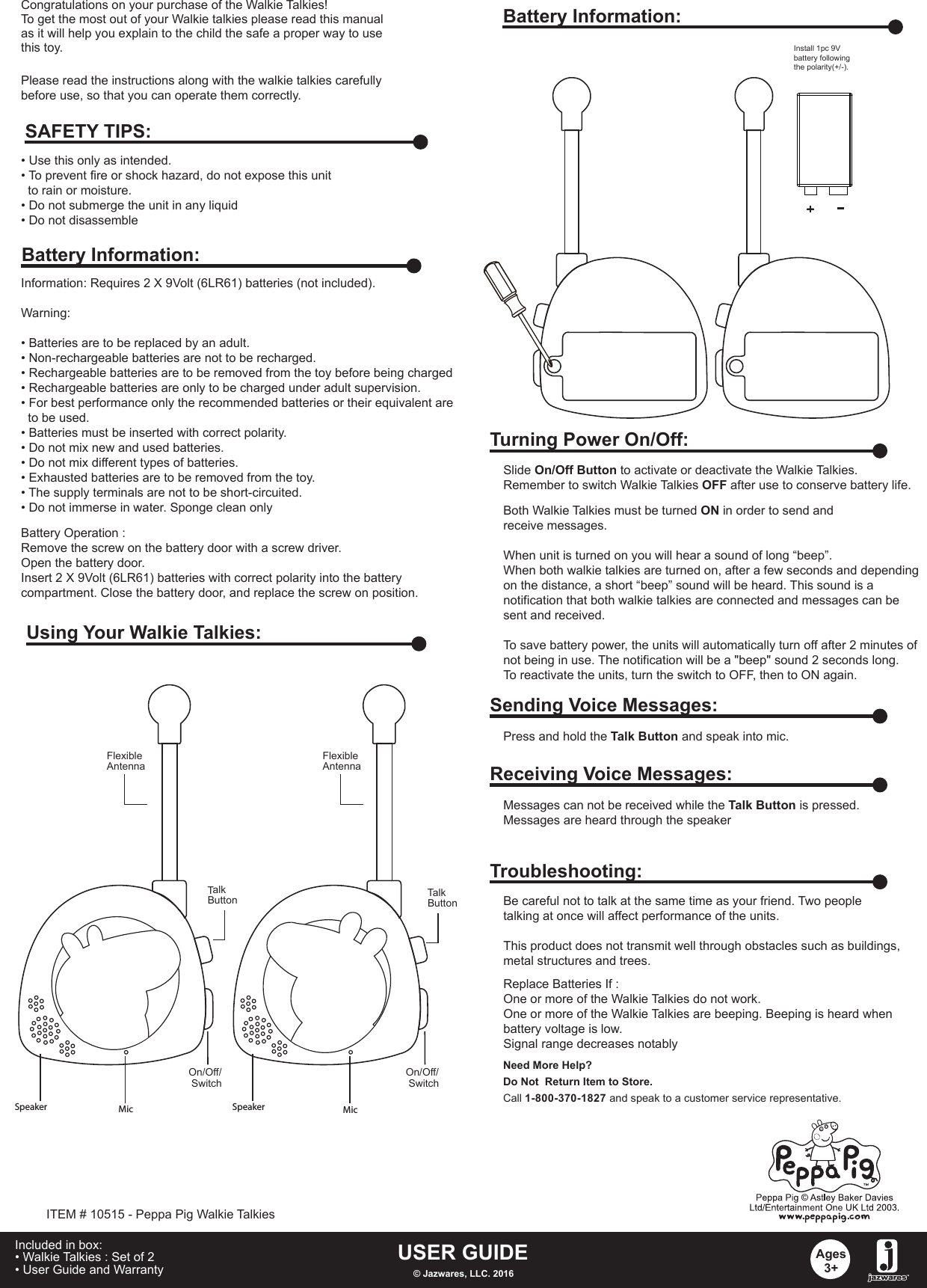 Congratulations on your purchase of the Walkie Talkies! To get the most out of your Walkie talkies please read this manualas it will help you explain to the child the safe a proper way to usethis toy.Information: Requires 2 X 9Volt (6LR61) batteries (not included).Warning: • Batteries are to be replaced by an adult.• Non-rechargeable batteries are not to be recharged.• Rechargeable batteries are to be removed from the toy before being charged• Rechargeable batteries are only to be charged under adult supervision.• For best performance only the recommended batteries or their equivalent are   to be used.• Batteries must be inserted with correct polarity.• Do not mix new and used batteries.• Do not mix different types of batteries.• Exhausted batteries are to be removed from the toy.• The supply terminals are not to be short-circuited.• Do not immerse in water. Sponge clean onlyBattery Operation :Remove the screw on the battery door with a screw driver.Open the battery door.Insert 2 X 9Volt (6LR61) batteries with correct polarity into the battery compartment. Close the battery door, and replace the screw on position. • Use this only as intended.• To prevent fire or shock hazard, do not expose this unit   to rain or moisture.• Do not submerge the unit in any liquid• Do not disassembleSAFETY TIPS:Battery Information:Using Your Walkie Talkies:USER GUIDE© Jazwares, LLC. 2016Ages3+Included in box:• Walkie Talkies : Set of 2• User Guide and Warranty   Please read the instructions along with the walkie talkies carefully before use, so that you can operate them correctly.Battery Information:ITEM # 10515 - Peppa Pig Walkie Talkies+Install 1pc 9V battery following the polarity(+/-).Turning Power On/Off:Slide On/Off Button to activate or deactivate the Walkie Talkies.Remember to switch Walkie Talkies OFF after use to conserve battery life.Both Walkie Talkies must be turned ON in order to send and receive messages.When unit is turned on you will hear a sound of long “beep”. When both walkie talkies are turned on, after a few seconds and depending on the distance, a short “beep” sound will be heard. This sound is a notification that both walkie talkies are connected and messages can be sent and received. To save battery power, the units will automatically turn off after 2 minutes of not being in use. The notification will be a &quot;beep&quot; sound 2 seconds long. To reactivate the units, turn the switch to OFF, then to ON again.Sending Voice Messages:Press and hold the Talk Button and speak into mic.Receiving Voice Messages:Messages can not be received while the Talk Button is pressed.Messages are heard through the speakerTroubleshooting:Replace Batteries If :One or more of the Walkie Talkies do not work. One or more of the Walkie Talkies are beeping. Beeping is heard whenbattery voltage is low. Signal range decreases notablyBe careful not to talk at the same time as your friend. Two peopletalking at once will affect performance of the units.This product does not transmit well through obstacles such as buildings,metal structures and trees. Need More Help?Do Not  Return Item to Store.Call 1-800-370-1827 and speak to a customer service representative.FlexibleAntennaFlexibleAntennaTalkButtonTalkButtonOn/Off/ Switch-On/Off/ SwitchSpeaker Speaker MicMic