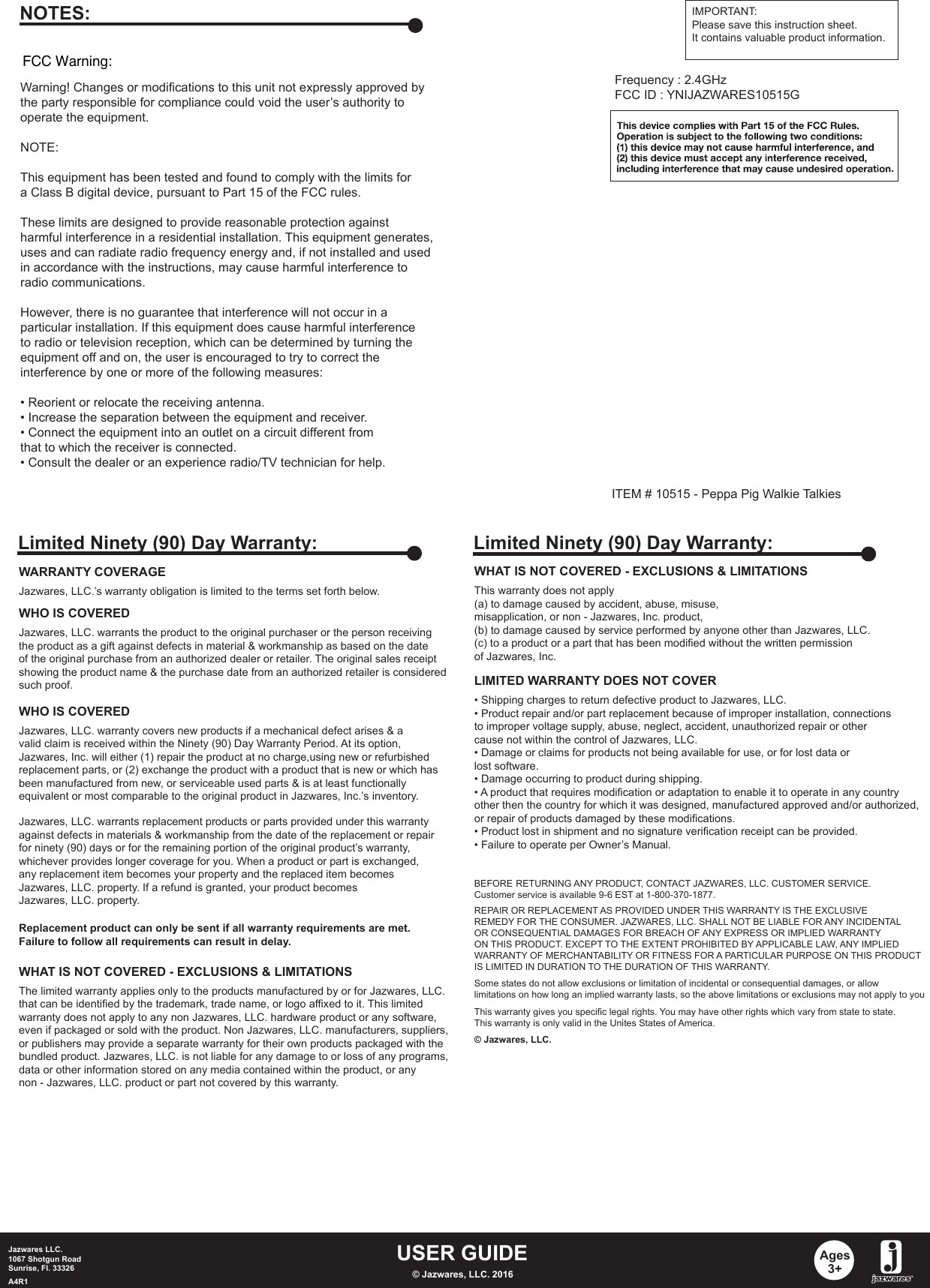 ITEM # 10515 - Peppa Pig Walkie TalkiesUSER GUIDEJazwares LLC.1067 Shotgun RoadSunrise, Fl. 33326A4R1 © Jazwares, LLC. 2016Ages3+WHAT IS NOT COVERED - EXCLUSIONS &amp; LIMITATIONSThis warranty does not apply (a) to damage caused by accident, abuse, misuse, misapplication, or non - Jazwares, Inc. product,(b) to damage caused by service performed by anyone other than Jazwares, LLC.(c) to a product or a part that has been modified without the written permissionof Jazwares, Inc.LIMITED WARRANTY DOES NOT COVER• Shipping charges to return defective product to Jazwares, LLC. • Product repair and/or part replacement because of improper installation, connectionsto improper voltage supply, abuse, neglect, accident, unauthorized repair or othercause not within the control of Jazwares, LLC.• Damage or claims for products not being available for use, or for lost data orlost software.• Damage occurring to product during shipping.• A product that requires modification or adaptation to enable it to operate in any countryother then the country for which it was designed, manufactured approved and/or authorized,or repair of products damaged by these modifications.• Product lost in shipment and no signature verification receipt can be provided.• Failure to operate per Owner’s Manual.BEFORE RETURNING ANY PRODUCT, CONTACT JAZWARES, LLC. CUSTOMER SERVICE.Customer service is available 9-6 EST at 1-800-370-1877.REPAIR OR REPLACEMENT AS PROVIDED UNDER THIS WARRANTY IS THE EXCLUSIVEREMEDY FOR THE CONSUMER. JAZWARES, LLC. SHALL NOT BE LIABLE FOR ANY INCIDENTALOR CONSEQUENTIAL DAMAGES FOR BREACH OF ANY EXPRESS OR IMPLIED WARRANTYON THIS PRODUCT. EXCEPT TO THE EXTENT PROHIBITED BY APPLICABLE LAW, ANY IMPLIEDWARRANTY OF MERCHANTABILITY OR FITNESS FOR A PARTICULAR PURPOSE ON THIS PRODUCTIS LIMITED IN DURATION TO THE DURATION OF THIS WARRANTY. Some states do not allow exclusions or limitation of incidental or consequential damages, or allowlimitations on how long an implied warranty lasts, so the above limitations or exclusions may not apply to youThis warranty gives you specific legal rights. You may have other rights which vary from state to state.This warranty is only valid in the Unites States of America.© Jazwares, LLC.Limited Ninety (90) Day Warranty:WARRANTY COVERAGEJazwares, LLC.’s warranty obligation is limited to the terms set forth below.WHO IS COVEREDJazwares, LLC. warrants the product to the original purchaser or the person receivingthe product as a gift against defects in material &amp; workmanship as based on the dateof the original purchase from an authorized dealer or retailer. The original sales receiptshowing the product name &amp; the purchase date from an authorized retailer is consideredsuch proof. Jazwares, LLC. warrants replacement products or parts provided under this warrantyagainst defects in materials &amp; workmanship from the date of the replacement or repairfor ninety (90) days or for the remaining portion of the original product’s warranty, whichever provides longer coverage for you. When a product or part is exchanged, any replacement item becomes your property and the replaced item becomesJazwares, LLC. property. If a refund is granted, your product becomes Jazwares, LLC. property.Replacement product can only be sent if all warranty requirements are met.Failure to follow all requirements can result in delay. WHO IS COVEREDJazwares, LLC. warranty covers new products if a mechanical defect arises &amp; a valid claim is received within the Ninety (90) Day Warranty Period. At its option, Jazwares, Inc. will either (1) repair the product at no charge,using new or refurbishedreplacement parts, or (2) exchange the product with a product that is new or which hasbeen manufactured from new, or serviceable used parts &amp; is at least functionallyequivalent or most comparable to the original product in Jazwares, Inc.’s inventory.WHAT IS NOT COVERED - EXCLUSIONS &amp; LIMITATIONSThe limited warranty applies only to the products manufactured by or for Jazwares, LLC.that can be identified by the trademark, trade name, or logo affixed to it. This limitedwarranty does not apply to any non Jazwares, LLC. hardware product or any software, even if packaged or sold with the product. Non Jazwares, LLC. manufacturers, suppliers, or publishers may provide a separate warranty for their own products packaged with thebundled product. Jazwares, LLC. is not liable for any damage to or loss of any programs, data or other information stored on any media contained within the product, or any non - Jazwares, LLC. product or part not covered by this warranty.Limited Ninety (90) Day Warranty:Warning! Changes or modifications to this unit not expressly approved by the party responsible for compliance could void the user’s authority to operate the equipment.NOTE:This equipment has been tested and found to comply with the limits fora Class B digital device, pursuant to Part 15 of the FCC rules.These limits are designed to provide reasonable protection againstharmful interference in a residential installation. This equipment generates, uses and can radiate radio frequency energy and, if not installed and usedin accordance with the instructions, may cause harmful interference toradio communications.However, there is no guarantee that interference will not occur in aparticular installation. If this equipment does cause harmful interferenceto radio or television reception, which can be determined by turning theequipment off and on, the user is encouraged to try to correct theinterference by one or more of the following measures:• Reorient or relocate the receiving antenna.• Increase the separation between the equipment and receiver.• Connect the equipment into an outlet on a circuit different fromthat to which the receiver is connected. • Consult the dealer or an experience radio/TV technician for help.NOTES: IMPORTANT:Please save this instruction sheet. It contains valuable product information.Frequency : 2.4GHzFCC ID : YNIJAZWARES10515GFCC Warning: