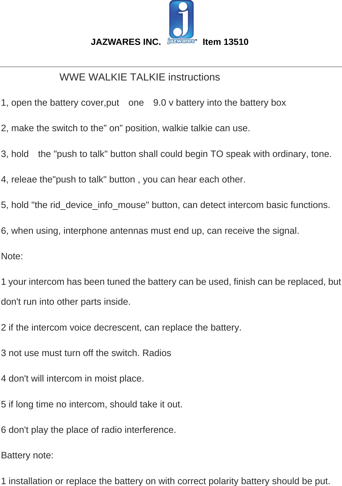  JAZWARES INC.   Item 13510                                                                                                                                                 WWE WALKIE TALKIE instructions   1, open the battery cover,put    one    9.0 v battery into the battery box 2, make the switch to the” on” position, walkie talkie can use.   3, hold    the &quot;push to talk&quot; button shall could begin TO speak with ordinary, tone.   4, releae the&quot;push to talk&quot; button , you can hear each other.   5, hold &quot;the rid_device_info_mouse&quot; button, can detect intercom basic functions.   6, when using, interphone antennas must end up, can receive the signal.   Note:  1 your intercom has been tuned the battery can be used, finish can be replaced, but don&apos;t run into other parts inside.   2 if the intercom voice decrescent, can replace the battery.   3 not use must turn off the switch. Radios   4 don&apos;t will intercom in moist place.   5 if long time no intercom, should take it out.   6 don&apos;t play the place of radio interference.   Battery note:   1 installation or replace the battery on with correct polarity battery should be put.   