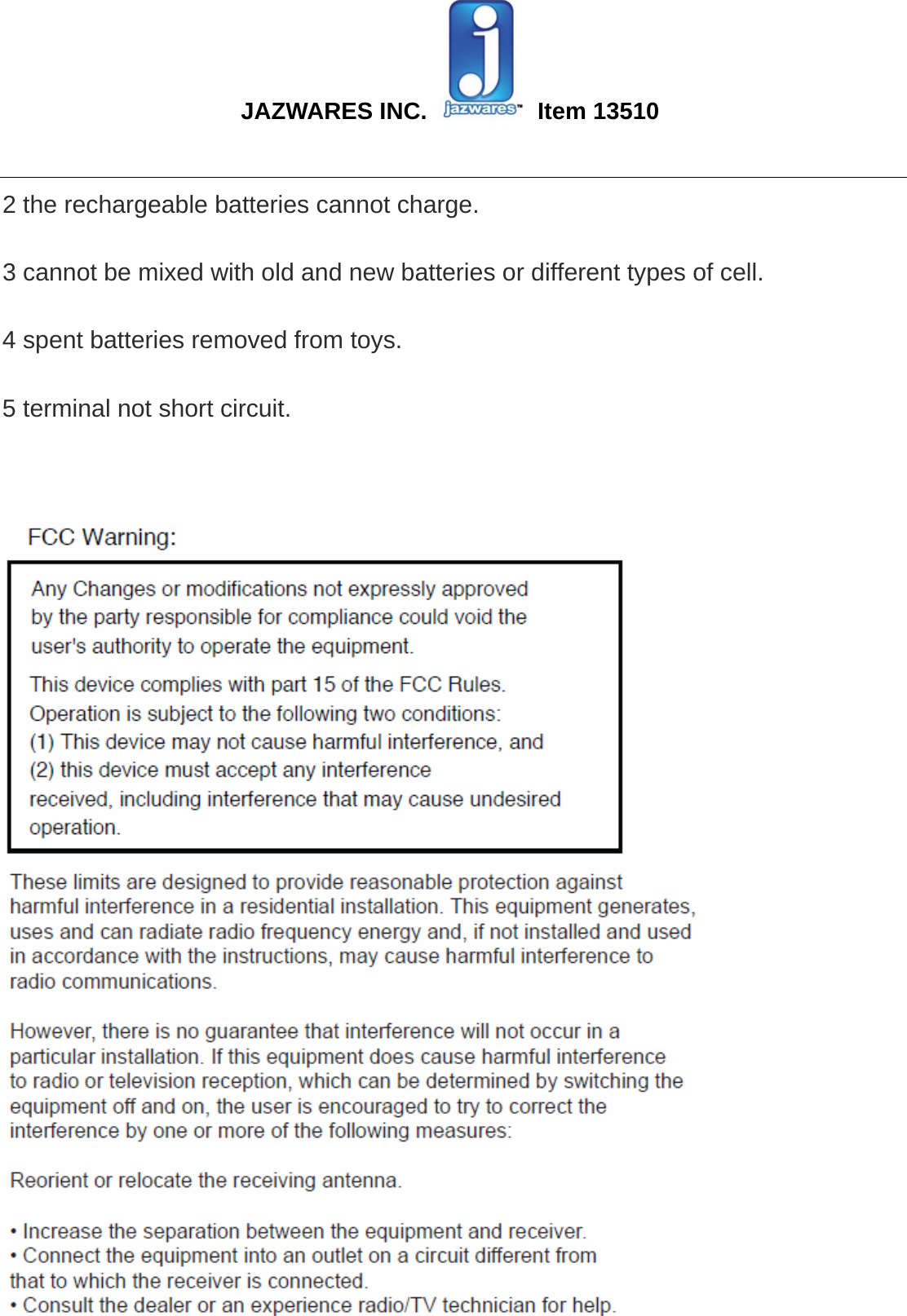  JAZWARES INC.   Item 13510                                                                                                                                                 2 the rechargeable batteries cannot charge.   3 cannot be mixed with old and new batteries or different types of cell.   4 spent batteries removed from toys.   5 terminal not short circuit.     