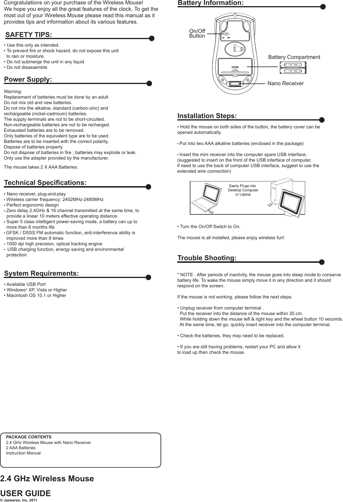 Congratulations on your purchase of the Wireless Mouse! We hope you enjoy all the great features of the clock. To get the most out of your Wireless Mouse please read this manual as it provides tips and information about its various features.Warning: Replacement of batteries must be done by an adult.Do not mix old and new batteries.Do not mix the alkaline, standard (carbon-zinc) and rechargeable (nickel-cadmium) batteries.The supply terminals are not to be short-circuited.Non-rechargeable batteries are not to be recharged.Exhausted batteries are to be removed.Only batteries of the equivalent type are to be used.Batteries are to be inserted with the correct polarity.Dispose of batteries properly.Do not dispose of batteries in fire ; batteries may explode or leak.Only use the adapter provided by the manufacturer.The mouse takes 2 X AAA Batteries. • Use this only as intended.• To prevent fire or shock hazard, do not expose this unit   to rain or moisture.• Do not submerge the unit in any liquid• Do not disassembleSAFETY TIPS:Power Supply:Battery Information:Battery CompartmentNano ReceiverOn/Off Button• Nano receiver, plug-and-play• Wireless carrier frequency: 2402MHz-2480MHz• Perfect ergonomic design• Zero delay 2.4GHz &amp; 16 channel transmitted at the same time, to  provide a linear 10 meters effective operating distance.• Super 5 class intelligent power-saving mode, a battery can up to  more than 6 months life• GFSK / DSSS FM automatic function, anti-interference ability is  improved more than 8 times• 1000 dpi high precision, optical tracking engine•  USB charging function, energy saving and environmental  protectionTechnical Specifications:• Available USB Port• Windows® XP, Vista or Higher• Macintosh OS 10.1 or HigherSystem Requirements:• Hold the mouse on both sides of the button, the battery cover can be opened automatically.• Put into two AAA alkaline batteries (enclosed in the package)• Insert the mini receiver into the computer spare USB interface,(suggested to insert on the front of the USB interface of computer, if need to use the back of computer USB interface, suggest to use the extended wire connection)• Turn the On/Off Switch to On. The mouse is all installed, please enjoy wireless fun!Installation Steps:USER GUIDE2.4 GHz Wireless Mouse© Jazwares, Inc. 20112.4 GHz Wireless Mouse with Nano Receiver2 AAA BatteriesInstruction ManualPACKAGE CONTENTS  * NOTE : After periods of inactivity, the mouse goes into sleep mode to conservebattery life. To wake the mouse simply move it in any direction and it should respond on the screen.If the mouse is not working, please follow the next steps.• Unplug receiver from computer terminal .  Put the receiver into the distance of the mouse within 30 cm.  While holding down the mouse left &amp; right key and the wheel button 10 seconds.  At the same time, let go, quickly insert receiver into the computer terminal.• Check the batteries, they may need to be replaced. • If you are still having problems, restart your PC and allow itto load up then check the mouse. Trouble Shooting: