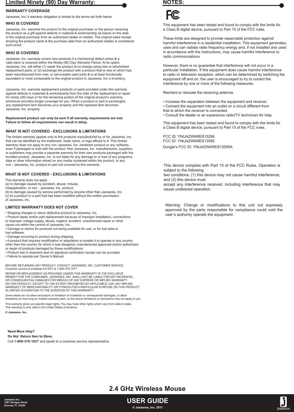 This equipment has been tested and found to comply with the limits fora Class B digital device, pursuant to Part 15 of the FCC rules.These limits are designed to provide reasonable protection againstharmful interference in a residential installation. This equipment generates, uses and can radiate radio frequency energy and, if not installed and usedin accordance with the instructions, may cause harmful interference toradio communications.However, there is no guarantee that interference will not occur in aparticular installation. If this equipment does cause harmful interferenceto radio or television reception, which can be determined by switching theequipment off and on, the user is encouraged to try to correct theinterference by one or more of the following measures:Reorient or relocate the receiving antenna.• Increase the separation between the equipment and receiver.• Connect the equipment into an outlet on a circuit different fromthat to which the receiver is connected. • Consult the dealer or an experience radio/TV technician for help.This equipment has been tested and found to comply with the limits fora Class B digital device, pursuant to Part 15 of the FCC rules.NOTES:FCC ID: YNIJAZWARES15295FCC ID: YNIJAZWARES13595WARRANTY COVERAGEJazwares, Inc.’s warranty obligation is limited to the terms set forth below.WHO IS COVEREDJazwares, Inc. warrants the product to the original purchaser or the person receivingthe product as a gift against defects in material &amp; workmanship as based on the dateof the original purchase from an authorized dealer or retailer. The original sales receiptshowing the product name &amp; the purchase date from an authorized retailer is consideredsuch proof. Jazwares, Inc. warrants replacement products or parts provided under this warrantyagainst defects in materials &amp; workmanship from the date of the replacement or repairfor ninety (90) days or for the remaining portion of the original product’s warranty, whichever provides longer coverage for you. When a product or part is exchanged, any replacement item becomes your property and the replaced item becomesJazwares, Inc. property.Replacement product can only be sent if all warranty requirements are met.Failure to follow all requirements can result in delay. WHO IS COVEREDJazwares, Inc. warranty covers new products if a mechanical defect arises &amp; a valid claim is received within the Ninety (90) Day Warranty Period. At its option, Jazwares, Inc. will either (1) repair the product at no charge,using new or refurbishedreplacement parts, or (2) exchange the product with a product that is new or which hasbeen manufactured from new, or serviceable used parts &amp; is at least functionallyequivalent or most comparable to the original product in Jazwares, Inc.’s inventory.WHAT IS NOT COVERED - EXCLUSIONS &amp; LIMITATIONSThe limited warranty applies only to the products manufactured by or for Jazwares, Inc.that can be identified by the trademark, trade name, or logo affixed to it. This limitedwarranty does not apply to any non Jazwares, Inc. hardware product or any software, even if packaged or sold with the product. Non Jazwares, Inc. manufacturers, suppliers, or publishers may provide a separate warranty for their own products packaged with thebundled product. Jazwares, Inc. is not liable for any damage to or loss of any programs, data or other information stored on any media contained within the product, or any non - Jazwares, Inc. product or part not covered by this warranty.Limited Ninety (90) Day Warranty:WHAT IS NOT COVERED - EXCLUSIONS &amp; LIMITATIONSThis warranty does not apply (a) to damage caused by accident, abuse, misuse, misapplication, or non - Jazwares, Inc. product,(b) to damage caused by service performed by anyone other than Jazwares, Inc.(c) to a product or a part that has been modified without the written permissionof Jazwares, Inc.LIMITED WARRANTY DOES NOT COVER• Shipping charges to return defective product to Jazwares, Inc. • Product repair and/or part replacement because of improper installation, connectionsto improper voltage supply, abuse, neglect, accident, unauthorized repair or othercause not within the control of Jazwares, Inc.• Damage or claims for products not being available for use, or for lost data orlost software.• Damage occurring to product during shipping.• A product that requires modification or adaptation to enable it to operate in any countryother then the country for which it was designed, manufactured approved and/or authorized,or repair of products damaged by these modifications.• Product lost in shipment and no signature verification receipt can be provided.• Failure to operate per Owner’s Manual.BEFORE RETURNING ANY PRODUCT, CONTACT JAZWARES, INC. CUSTOMER SERVICE.Customer service is available 9-6 EST at 1-800-370-1877.REPAIR OR REPLACEMENT AS PROVIDED UNDER THIS WARRANTY IS THE EXCLUSIVEREMEDY FOR THE CONSUMER. JAZWARES, INC. SHALL NOT BE LIABLE FOR ANY INCIDENTALOR CONSEQUENTIAL DAMAGES FOR BREACH OF ANY EXPRESS OR IMPLIED WARRANTYON THIS PRODUCT. EXCEPT TO THE EXTENT PROHIBITED BY APPLICABLE LAW, ANY IMPLIEDWARRANTY OF MERCHANTABILITY OR FITNESS FOR A PARTICULAR PURPOSE ON THIS PRODUCTIS LIMITED IN DURATION TO THE DURATION OF THIS WARRANTY. Some states do not allow exclusions or limitation of incidental or consequential damages, or allowlimitations on how long an implied warranty lasts, so the above limitations or exclusions may not apply to youThis warranty gives you specific legal rights. You may have other rights which vary from state to state.This warranty is only valid in the Unites States of America.© Jazwares, Inc.Need More Help?Do Not  Return Item to Store.Call 1-800-370-1827 and speak to a customer service representative.USER GUIDE2.4 GHz Wireless MouseJazwares Inc.1067 Shotgun RoadSunrise, Fl. 33326 © Jazwares, Inc. 2011This device complies with Part 15 of the FCC Rules. Operation is subject to the followingtwo conditions: (1) this device may not cause harmful interference, and (2) this device mustaccept any interference received, including interference that may cause undesired operation.Dongle’s FCC ID: YNIJAZWARES13595AWarning:  Change  or  modifications  to  this  unit  not  expressly approved by the party responsible for compliance could void the user’s authority operate the equipment.
