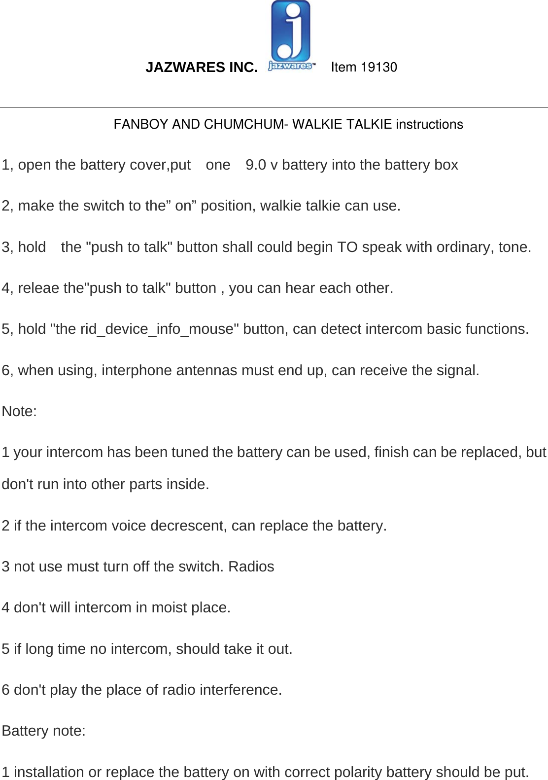  JAZWARES INC.                                                                                                                                                 1, open the battery cover,put    one    9.0 v battery into the battery box 2, make the switch to the” on” position, walkie talkie can use.   3, hold    the &quot;push to talk&quot; button shall could begin TO speak with ordinary, tone.   4, releae the&quot;push to talk&quot; button , you can hear each other.   5, hold &quot;the rid_device_info_mouse&quot; button, can detect intercom basic functions.   6, when using, interphone antennas must end up, can receive the signal.   Note:  1 your intercom has been tuned the battery can be used, finish can be replaced, but don&apos;t run into other parts inside.   2 if the intercom voice decrescent, can replace the battery.   3 not use must turn off the switch. Radios   4 don&apos;t will intercom in moist place.   5 if long time no intercom, should take it out.   6 don&apos;t play the place of radio interference.   Battery note:   1 installation or replace the battery on with correct polarity battery should be put.   Item 19130FANBOY AND CHUMCHUM- WALKIE TALKIE instructions