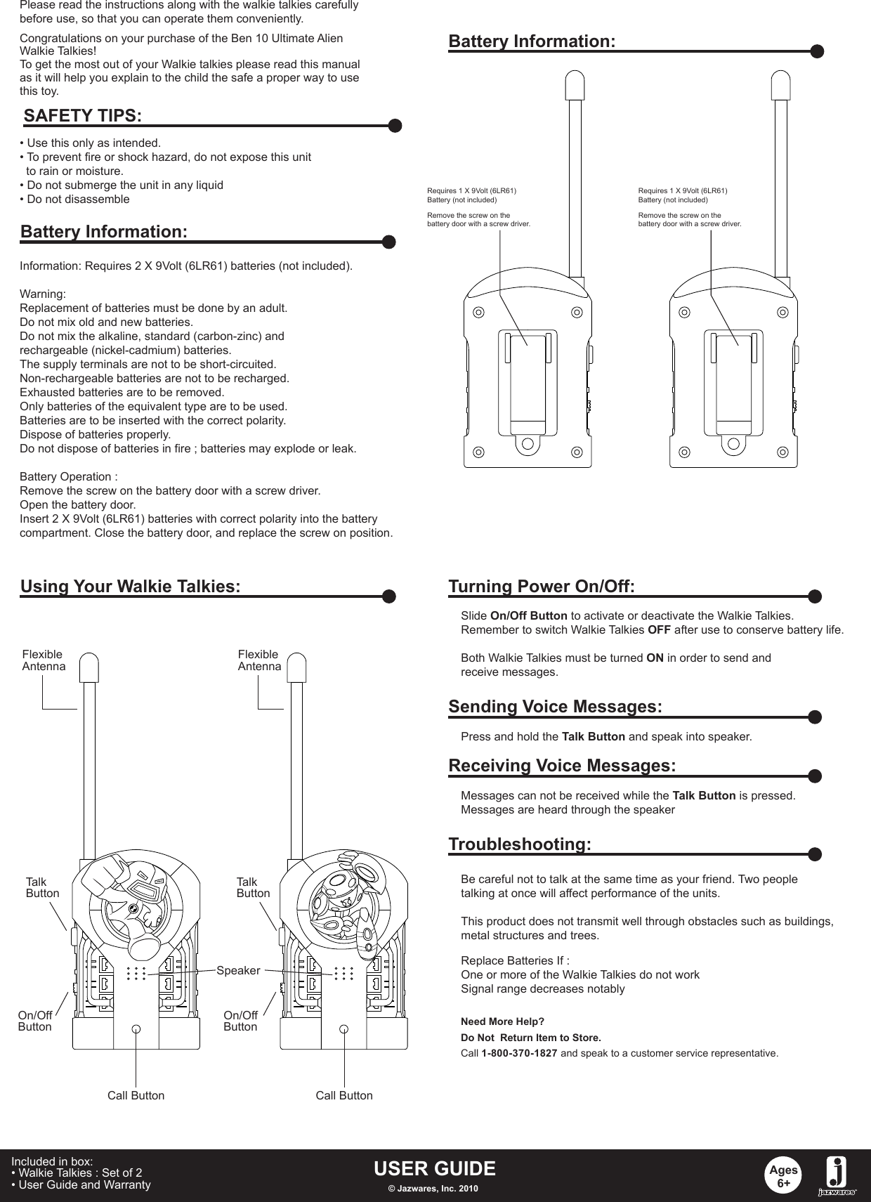 Congratulations on your purchase of the Ben 10 Ultimate AlienWalkie Talkies! To get the most out of your Walkie talkies please read this manualas it will help you explain to the child the safe a proper way to usethis toy.Information: Requires 2 X 9Volt (6LR61) batteries (not included).Warning: Replacement of batteries must be done by an adult.Do not mix old and new batteries.Do not mix the alkaline, standard (carbon-zinc) and rechargeable (nickel-cadmium) batteries.The supply terminals are not to be short-circuited.Non-rechargeable batteries are not to be recharged.Exhausted batteries are to be removed.Only batteries of the equivalent type are to be used.Batteries are to be inserted with the correct polarity.Dispose of batteries properly.Do not dispose of batteries in fire ; batteries may explode or leak.Battery Operation :Remove the screw on the battery door with a screw driver.Open the battery door.Insert 2 X 9Volt (6LR61) batteries with correct polarity into the battery compartment. Close the battery door, and replace the screw on position. • Use this only as intended.• To prevent fire or shock hazard, do not expose this unit   to rain or moisture.• Do not submerge the unit in any liquid• Do not disassembleSAFETY TIPS:Battery Information:Battery Information:Requires 1 X 9Volt (6LR61) Battery (not included)Requires 1 X 9Volt (6LR61) Battery (not included)Remove the screw on the battery door with a screw driver.Using Your Walkie Talkies:On/OffButtonOn/OffButtonFlexibleAntennaCall Button Call ButtonFlexibleAntennaTurning Power On/Off:Slide On/Off Button to activate or deactivate the Walkie Talkies.Remember to switch Walkie Talkies OFF after use to conserve battery life.Both Walkie Talkies must be turned ON in order to send and receive messages.Sending Voice Messages:Press and hold the Talk Button and speak into speaker.Receiving Voice Messages:Messages can not be received while the Talk Button is pressed.Messages are heard through the speakerTroubleshooting:Replace Batteries If :One or more of the Walkie Talkies do not workSignal range decreases notablyBe careful not to talk at the same time as your friend. Two peopletalking at once will affect performance of the units.This product does not transmit well through obstacles such as buildings,metal structures and trees. Need More Help?Do Not  Return Item to Store.Call 1-800-370-1827 and speak to a customer service representative.USER GUIDE© Jazwares, Inc. 2010Ages6+Included in box:• Walkie Talkies : Set of 2• User Guide and Warranty   Please read the instructions along with the walkie talkies carefully before use, so that you can operate them conveniently.TalkButtonTalkButtonRemove the screw on the battery door with a screw driver.Speaker