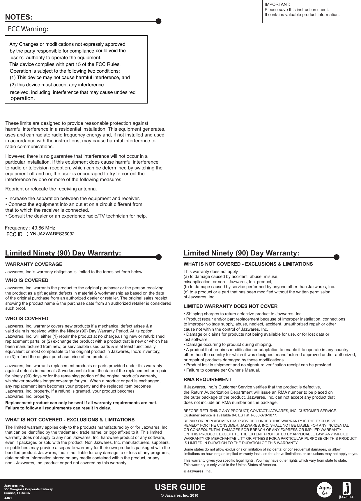 USER GUIDEJazwares Inc.555 Sawgrass Corporate Parkway Sunrise, Fl. 33325A4R1 © Jazwares, Inc. 2010Ages6+WHAT IS NOT COVERED - EXCLUSIONS &amp; LIMITATIONSThis warranty does not apply (a) to damage caused by accident, abuse, misuse, misapplication, or non - Jazwares, Inc. product,(b) to damage caused by service performed by anyone other than Jazwares, Inc.(c) to a product or a part that has been modified without the written permissionof Jazwares, Inc.LIMITED WARRANTY DOES NOT COVER• Shipping charges to return defective product to Jazwares, Inc. • Product repair and/or part replacement because of improper installation, connectionsto improper voltage supply, abuse, neglect, accident, unauthorized repair or othercause not within the control of Jazwares, Inc.• Damage or claims for products not being available for use, or for lost data orlost software.• Damage occurring to product during shipping.• A product that requires modification or adaptation to enable it to operate in any countryother then the country for which it was designed, manufactured approved and/or authorized,or repair of products damaged by these modifications.• Product lost in shipment and no signature verification receipt can be provided.• Failure to operate per Owner’s Manual.RMA REQUIREMENTBEFORE RETURNING ANY PRODUCT, CONTACT JAZWARES, INC. CUSTOMER SERVICE.Customer service is available 9-6 EST at 1-800-370-1877.REPAIR OR REPLACEMENT AS PROVIDED UNDER THIS WARRANTY IS THE EXCLUSIVEREMEDY FOR THE CONSUMER. JAZWARES, INC. SHALL NOT BE LIABLE FOR ANY INCIDENTALOR CONSEQUENTIAL DAMAGES FOR BREACH OF ANY EXPRESS OR IMPLIED WARRANTYON THIS PRODUCT. EXCEPT TO THE EXTENT PROHIBITED BY APPLICABLE LAW, ANY IMPLIEDWARRANTY OF MERCHANTABILITY OR FITNESS FOR A PARTICULAR PURPOSE ON THIS PRODUCTIS LIMITED IN DURATION TO THE DURATION OF THIS WARRANTY. Some states do not allow exclusions or limitation of incidental or consequential damages, or allowlimitations on how long an implied warranty lasts, so the above limitations or exclusions may not apply to youThis warranty gives you specific legal rights. You may have other rights which vary from state to state.This warranty is only valid in the Unites States of America.© Jazwares, Inc.If Jazwares, Inc.’s Customer Service verifies that the product is defective,the Return Authorization Department will issue an RMA number to be placed onthe outer package of the product. Jazwares, Inc. can not accept any product thatdoes not include an RMA number on the package. Limited Ninety (90) Day Warranty:WARRANTY COVERAGEJazwares, Inc.’s warranty obligation is limited to the terms set forth below.WHO IS COVEREDJazwares, Inc. warrants the product to the original purchaser or the person receivingthe product as a gift against defects in material &amp; workmanship as based on the dateof the original purchase from an authorized dealer or retailer. The original sales receiptshowing the product name &amp; the purchase date from an authorized retailer is consideredsuch proof. Jazwares, Inc. warrants replacement products or parts provided under this warrantyagainst defects in materials &amp; workmanship from the date of the replacement or repairfor ninety (90) days or for the remaining portion of the original product’s warranty, whichever provides longer coverage for you. When a product or part is exchanged, any replacement item becomes your property and the replaced item becomesJazwares, Inc. property. If a refund is granted, your product becomes Jazwares, Inc. property.Replacement product can only be sent if all warranty requirements are met.Failure to follow all requirements can result in delay. WHO IS COVEREDJazwares, Inc. warranty covers new products if a mechanical defect arises &amp; a valid claim is received within the Ninety (90) Day Warranty Period. At its option, Jazwares, Inc. will either (1) repair the product at no charge,using new or refurbishedreplacement parts, or (2) exchange the product with a product that is new or which hasbeen manufactured from new, or serviceable used parts &amp; is at least functionallyequivalent or most comparable to the original product in Jazwares, Inc.’s inventory, or (3) refund the original purchase price of the product. WHAT IS NOT COVERED - EXCLUSIONS &amp; LIMITATIONSThe limited warranty applies only to the products manufactured by or for Jazwares, Inc.that can be identified by the trademark, trade name, or logo affixed to it. This limitedwarranty does not apply to any non Jazwares, Inc. hardware product or any software, even if packaged or sold with the product. Non Jazwares, Inc. manufacturers, suppliers, or publishers may provide a separate warranty for their own products packaged with thebundled product. Jazwares, Inc. is not liable for any damage to or loss of any programs, data or other information stored on any media contained within the product, or any non - Jazwares, Inc. product or part not covered by this warranty.Limited Ninety (90) Day Warranty:These limits are designed to provide reasonable protection againstharmful interference in a residential installation. This equipment generates, uses and can radiate radio frequency energy and, if not installed and usedin accordance with the instructions, may cause harmful interference toradio communications.However, there is no guarantee that interference will not occur in aparticular installation. If this equipment does cause harmful interferenceto radio or television reception, which can be determined by switching theequipment off and on, the user is encouraged to try to correct theinterference by one or more of the following measures:Reorient or relocate the receiving antenna.• Increase the separation between the equipment and receiver.• Connect the equipment into an outlet on a circuit different fromthat to which the receiver is connected. • Consult the dealer or an experience radio/TV technician for help.NOTES:IMPORTANT:Please save this instruction sheet. It contains valuable product information.Frequency : 49.86 MHzAny Changes or modifications not expressly approvedby the party responsible for compliance could void the user&apos;s  authority to operate the equipment.This device complies with part 15 of the FCC Rules.Operation is subject to the following two conditions:(1) This device may not cause harmful interference, and (2) this device must accept any interferencereceived, including  interference that may cause undesiredoperation.FCC Warning:YNIJAZWARES36032:FCC ID