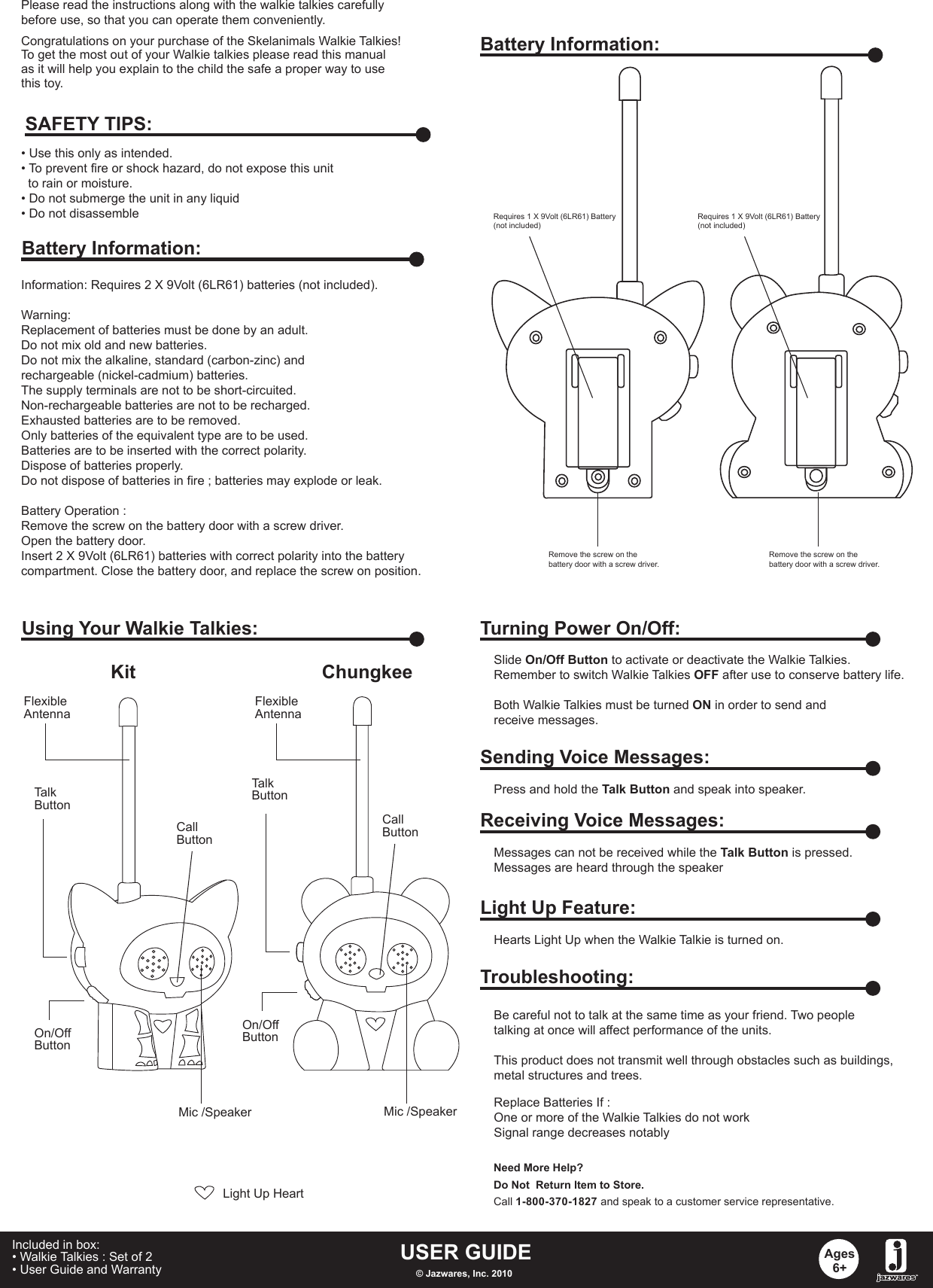 Congratulations on your purchase of the Skelanimals Walkie Talkies! To get the most out of your Walkie talkies please read this manualas it will help you explain to the child the safe a proper way to usethis toy.Information: Requires 2 X 9Volt (6LR61) batteries (not included).Warning: Replacement of batteries must be done by an adult.Do not mix old and new batteries.Do not mix the alkaline, standard (carbon-zinc) and rechargeable (nickel-cadmium) batteries.The supply terminals are not to be short-circuited.Non-rechargeable batteries are not to be recharged.Exhausted batteries are to be removed.Only batteries of the equivalent type are to be used.Batteries are to be inserted with the correct polarity.Dispose of batteries properly.Do not dispose of batteries in fire ; batteries may explode or leak.Battery Operation :Remove the screw on the battery door with a screw driver.Open the battery door.Insert 2 X 9Volt (6LR61) batteries with correct polarity into the battery compartment. Close the battery door, and replace the screw on position. • Use this only as intended.• To prevent fire or shock hazard, do not expose this unit   to rain or moisture.• Do not submerge the unit in any liquid• Do not disassembleSAFETY TIPS:Battery Information:Battery Information:Requires 1 X 9Volt (6LR61) Battery(not included)Requires 1 X 9Volt (6LR61) Battery(not included)Remove the screw on the battery door with a screw driver.Remove the screw on the battery door with a screw driver.Using Your Walkie Talkies:Kit ChungkeeOn/OffButtonLight Up HeartOn/OffButtonTalkButtonFlexibleAntennaCallButtonCallButtonTalkButtonMic /SpeakerMic /SpeakerFlexibleAntennaTurning Power On/Off:Slide On/Off Button to activate or deactivate the Walkie Talkies.Remember to switch Walkie Talkies OFF after use to conserve battery life.Both Walkie Talkies must be turned ON in order to send and receive messages.Sending Voice Messages:Press and hold the Talk Button and speak into speaker.Receiving Voice Messages:Messages can not be received while the Talk Button is pressed.Messages are heard through the speakerLight Up Feature:Hearts Light Up when the Walkie Talkie is turned on.Troubleshooting:Replace Batteries If :One or more of the Walkie Talkies do not workSignal range decreases notablyBe careful not to talk at the same time as your friend. Two peopletalking at once will affect performance of the units.This product does not transmit well through obstacles such as buildings,metal structures and trees. Need More Help?Do Not  Return Item to Store.Call 1-800-370-1827 and speak to a customer service representative.USER GUIDE© Jazwares, Inc. 2010Ages6+Included in box:• Walkie Talkies : Set of 2• User Guide and Warranty   Please read the instructions along with the walkie talkies carefully before use, so that you can operate them conveniently.