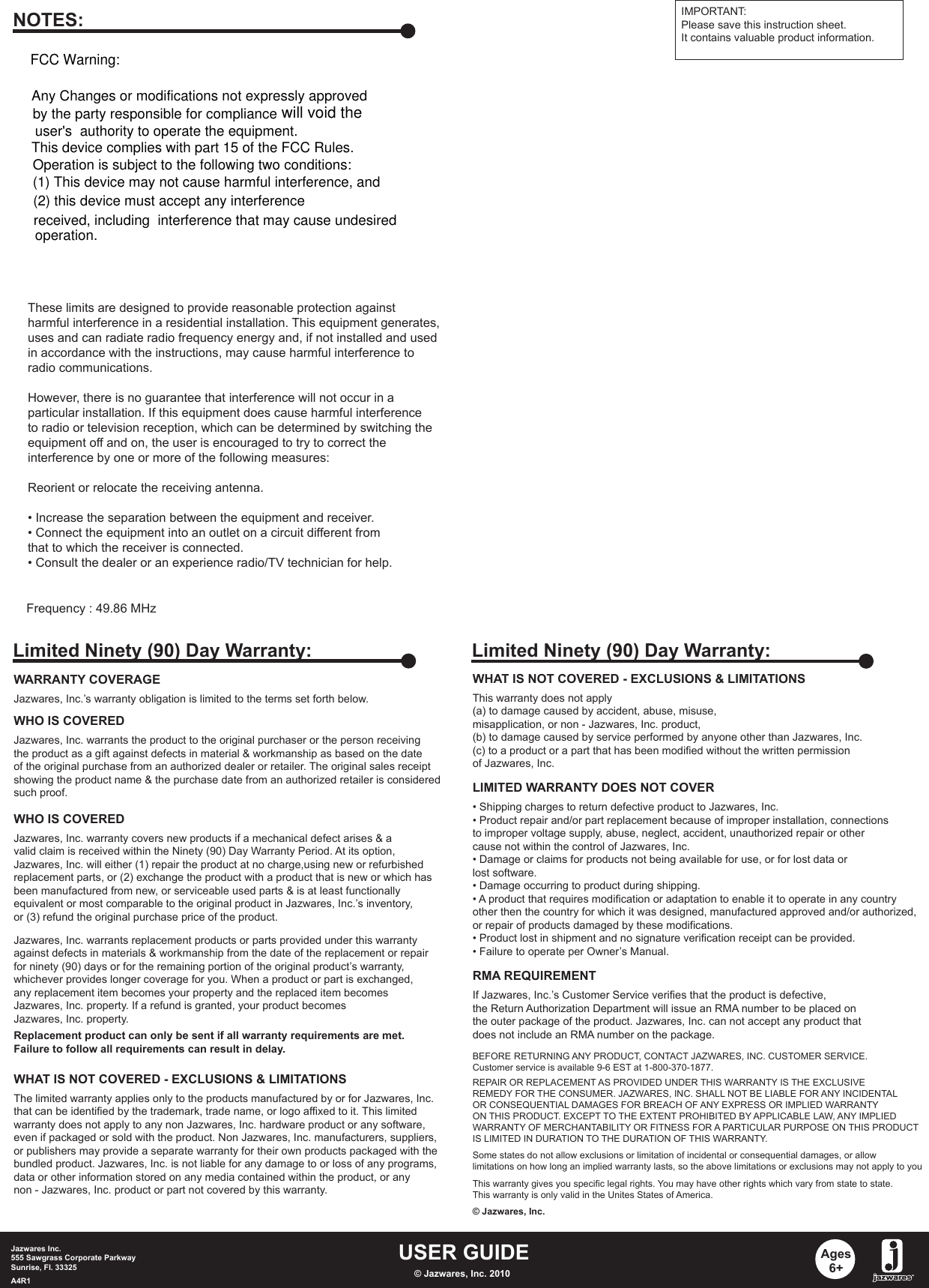 USER GUIDEJazwares Inc.555 Sawgrass Corporate Parkway Sunrise, Fl. 33325A4R1 © Jazwares, Inc. 2010Ages6+WHAT IS NOT COVERED - EXCLUSIONS &amp; LIMITATIONSThis warranty does not apply (a) to damage caused by accident, abuse, misuse, misapplication, or non - Jazwares, Inc. product,(b) to damage caused by service performed by anyone other than Jazwares, Inc.(c) to a product or a part that has been modified without the written permissionof Jazwares, Inc.LIMITED WARRANTY DOES NOT COVER• Shipping charges to return defective product to Jazwares, Inc. • Product repair and/or part replacement because of improper installation, connectionsto improper voltage supply, abuse, neglect, accident, unauthorized repair or othercause not within the control of Jazwares, Inc.• Damage or claims for products not being available for use, or for lost data orlost software.• Damage occurring to product during shipping.• A product that requires modification or adaptation to enable it to operate in any countryother then the country for which it was designed, manufactured approved and/or authorized,or repair of products damaged by these modifications.• Product lost in shipment and no signature verification receipt can be provided.• Failure to operate per Owner’s Manual.RMA REQUIREMENTBEFORE RETURNING ANY PRODUCT, CONTACT JAZWARES, INC. CUSTOMER SERVICE.Customer service is available 9-6 EST at 1-800-370-1877.REPAIR OR REPLACEMENT AS PROVIDED UNDER THIS WARRANTY IS THE EXCLUSIVEREMEDY FOR THE CONSUMER. JAZWARES, INC. SHALL NOT BE LIABLE FOR ANY INCIDENTALOR CONSEQUENTIAL DAMAGES FOR BREACH OF ANY EXPRESS OR IMPLIED WARRANTYON THIS PRODUCT. EXCEPT TO THE EXTENT PROHIBITED BY APPLICABLE LAW, ANY IMPLIEDWARRANTY OF MERCHANTABILITY OR FITNESS FOR A PARTICULAR PURPOSE ON THIS PRODUCTIS LIMITED IN DURATION TO THE DURATION OF THIS WARRANTY. Some states do not allow exclusions or limitation of incidental or consequential damages, or allowlimitations on how long an implied warranty lasts, so the above limitations or exclusions may not apply to youThis warranty gives you specific legal rights. You may have other rights which vary from state to state.This warranty is only valid in the Unites States of America.© Jazwares, Inc.If Jazwares, Inc.’s Customer Service verifies that the product is defective,the Return Authorization Department will issue an RMA number to be placed onthe outer package of the product. Jazwares, Inc. can not accept any product thatdoes not include an RMA number on the package. Limited Ninety (90) Day Warranty:WARRANTY COVERAGEJazwares, Inc.’s warranty obligation is limited to the terms set forth below.WHO IS COVEREDJazwares, Inc. warrants the product to the original purchaser or the person receivingthe product as a gift against defects in material &amp; workmanship as based on the dateof the original purchase from an authorized dealer or retailer. The original sales receiptshowing the product name &amp; the purchase date from an authorized retailer is consideredsuch proof. Jazwares, Inc. warrants replacement products or parts provided under this warrantyagainst defects in materials &amp; workmanship from the date of the replacement or repairfor ninety (90) days or for the remaining portion of the original product’s warranty, whichever provides longer coverage for you. When a product or part is exchanged, any replacement item becomes your property and the replaced item becomesJazwares, Inc. property. If a refund is granted, your product becomes Jazwares, Inc. property.Replacement product can only be sent if all warranty requirements are met.Failure to follow all requirements can result in delay. WHO IS COVEREDJazwares, Inc. warranty covers new products if a mechanical defect arises &amp; a valid claim is received within the Ninety (90) Day Warranty Period. At its option, Jazwares, Inc. will either (1) repair the product at no charge,using new or refurbishedreplacement parts, or (2) exchange the product with a product that is new or which hasbeen manufactured from new, or serviceable used parts &amp; is at least functionallyequivalent or most comparable to the original product in Jazwares, Inc.’s inventory, or (3) refund the original purchase price of the product. WHAT IS NOT COVERED - EXCLUSIONS &amp; LIMITATIONSThe limited warranty applies only to the products manufactured by or for Jazwares, Inc.that can be identified by the trademark, trade name, or logo affixed to it. This limitedwarranty does not apply to any non Jazwares, Inc. hardware product or any software, even if packaged or sold with the product. Non Jazwares, Inc. manufacturers, suppliers, or publishers may provide a separate warranty for their own products packaged with thebundled product. Jazwares, Inc. is not liable for any damage to or loss of any programs, data or other information stored on any media contained within the product, or any non - Jazwares, Inc. product or part not covered by this warranty.Limited Ninety (90) Day Warranty:These limits are designed to provide reasonable protection againstharmful interference in a residential installation. This equipment generates, uses and can radiate radio frequency energy and, if not installed and usedin accordance with the instructions, may cause harmful interference toradio communications.However, there is no guarantee that interference will not occur in aparticular installation. If this equipment does cause harmful interferenceto radio or television reception, which can be determined by switching theequipment off and on, the user is encouraged to try to correct theinterference by one or more of the following measures:Reorient or relocate the receiving antenna.• Increase the separation between the equipment and receiver.• Connect the equipment into an outlet on a circuit different fromthat to which the receiver is connected. • Consult the dealer or an experience radio/TV technician for help.NOTES: IMPORTANT:Please save this instruction sheet. It contains valuable product information.Frequency : 49.86 MHzAny Changes or modifications not expressly approvedby the party responsible for compliance user&apos;s  authority to operate the equipment.This device complies with part 15 of the FCC Rules.Operation is subject to the following two conditions:(1) This device may not cause harmful interference, and (2) this device must accept any interferencereceived, including  interference that may cause undesiredoperation.FCC Warning:will void the