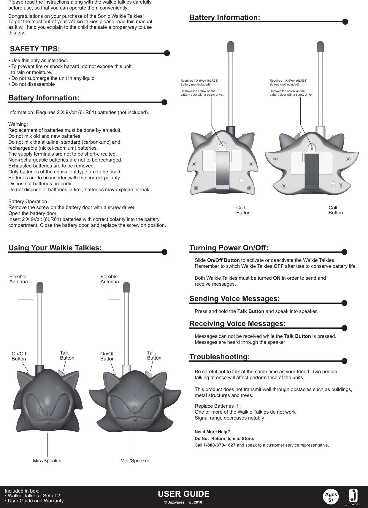 Congratulations on your purchase of the Sonic Walkie Talkies! To get the most out of your Walkie talkies please read this manualas it will help you explain to the child the safe a proper way to usethis toy.Information: Requires 2 X 9Volt (6LR61) batteries (not included).Warning: Replacement of batteries must be done by an adult.Do not mix old and new batteries.Do not mix the alkaline, standard (carbon-zinc) and rechargeable (nickel-cadmium) batteries.The supply terminals are not to be short-circuited.Non-rechargeable batteries are not to be recharged.Exhausted batteries are to be removed.Only batteries of the equivalent type are to be used.Batteries are to be inserted with the correct polarity.Dispose of batteries properly.Do not dispose of batteries in fire ; batteries may explode or leak.Battery Operation :Remove the screw on the battery door with a screw driver.Open the battery door.Insert 2 X 9Volt (6LR61) batteries with correct polarity into the battery compartment. Close the battery door, and replace the screw on position. • Use this only as intended.• To prevent fire or shock hazard, do not expose this unit   to rain or moisture.• Do not submerge the unit in any liquid• Do not disassembleSAFETY TIPS:Battery Information:Battery Information:Requires 1 X 9Volt (6LR61) Battery (not included)Requires 1 X 9Volt (6LR61) Battery (not included)Remove the screw on the battery door with a screw driver.Using Your Walkie Talkies:On/OffButtonOn/OffButtonTalkButtonFlexibleAntennaCallButtonMic /Speaker Mic /SpeakerFlexibleAntennaTurning Power On/Off:Slide On/Off Button to activate or deactivate the Walkie Talkies.Remember to switch Walkie Talkies OFF after use to conserve battery life.Both Walkie Talkies must be turned ON in order to send and receive messages.Sending Voice Messages:Press and hold the Talk Button and speak into speaker.Receiving Voice Messages:Messages can not be received while the Talk Button is pressed.Messages are heard through the speakerTroubleshooting:Replace Batteries If :One or more of the Walkie Talkies do not workSignal range decreases notablyBe careful not to talk at the same time as your friend. Two peopletalking at once will affect performance of the units.This product does not transmit well through obstacles such as buildings,metal structures and trees. Need More Help?Do Not  Return Item to Store.Call 1-800-370-1827 and speak to a customer service representative.USER GUIDE© Jazwares, Inc. 2010Ages6+Included in box:• Walkie Talkies : Set of 2• User Guide and Warranty   Please read the instructions along with the walkie talkies carefully before use, so that you can operate them conveniently.TalkButtonRemove the screw on the battery door with a screw driver.CallButton