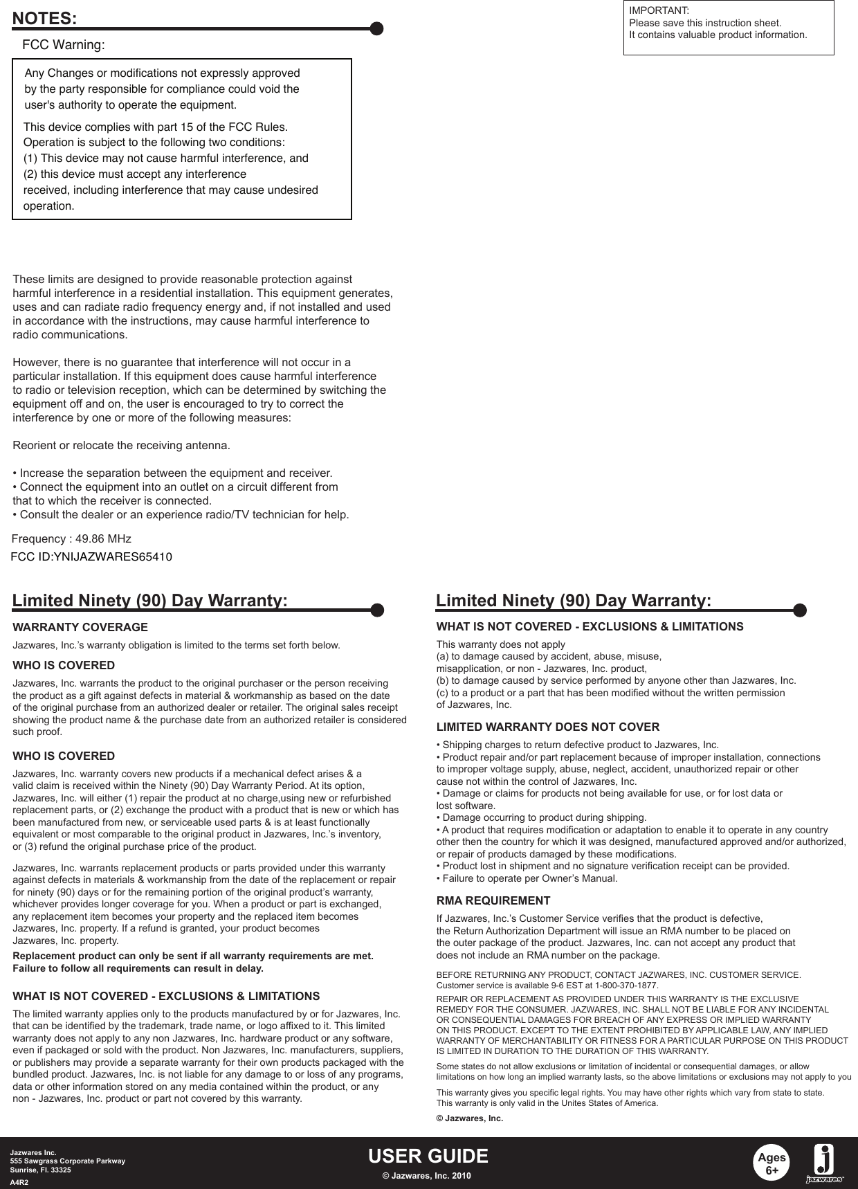USER GUIDEJazwares Inc.555 Sawgrass Corporate Parkway Sunrise, Fl. 33325A4R2 © Jazwares, Inc. 2010Ages6+WHAT IS NOT COVERED - EXCLUSIONS &amp; LIMITATIONSThis warranty does not apply (a) to damage caused by accident, abuse, misuse, misapplication, or non - Jazwares, Inc. product,(b) to damage caused by service performed by anyone other than Jazwares, Inc.(c) to a product or a part that has been modified without the written permissionof Jazwares, Inc.LIMITED WARRANTY DOES NOT COVER• Shipping charges to return defective product to Jazwares, Inc. • Product repair and/or part replacement because of improper installation, connectionsto improper voltage supply, abuse, neglect, accident, unauthorized repair or othercause not within the control of Jazwares, Inc.• Damage or claims for products not being available for use, or for lost data orlost software.• Damage occurring to product during shipping.• A product that requires modification or adaptation to enable it to operate in any countryother then the country for which it was designed, manufactured approved and/or authorized,or repair of products damaged by these modifications.• Product lost in shipment and no signature verification receipt can be provided.• Failure to operate per Owner’s Manual.RMA REQUIREMENTBEFORE RETURNING ANY PRODUCT, CONTACT JAZWARES, INC. CUSTOMER SERVICE.Customer service is available 9-6 EST at 1-800-370-1877.REPAIR OR REPLACEMENT AS PROVIDED UNDER THIS WARRANTY IS THE EXCLUSIVEREMEDY FOR THE CONSUMER. JAZWARES, INC. SHALL NOT BE LIABLE FOR ANY INCIDENTALOR CONSEQUENTIAL DAMAGES FOR BREACH OF ANY EXPRESS OR IMPLIED WARRANTYON THIS PRODUCT. EXCEPT TO THE EXTENT PROHIBITED BY APPLICABLE LAW, ANY IMPLIEDWARRANTY OF MERCHANTABILITY OR FITNESS FOR A PARTICULAR PURPOSE ON THIS PRODUCTIS LIMITED IN DURATION TO THE DURATION OF THIS WARRANTY. Some states do not allow exclusions or limitation of incidental or consequential damages, or allowlimitations on how long an implied warranty lasts, so the above limitations or exclusions may not apply to youThis warranty gives you specific legal rights. You may have other rights which vary from state to state.This warranty is only valid in the Unites States of America.© Jazwares, Inc.If Jazwares, Inc.’s Customer Service verifies that the product is defective,the Return Authorization Department will issue an RMA number to be placed onthe outer package of the product. Jazwares, Inc. can not accept any product thatdoes not include an RMA number on the package. Limited Ninety (90) Day Warranty:WARRANTY COVERAGEJazwares, Inc.’s warranty obligation is limited to the terms set forth below.WHO IS COVEREDJazwares, Inc. warrants the product to the original purchaser or the person receivingthe product as a gift against defects in material &amp; workmanship as based on the dateof the original purchase from an authorized dealer or retailer. The original sales receiptshowing the product name &amp; the purchase date from an authorized retailer is consideredsuch proof. Jazwares, Inc. warrants replacement products or parts provided under this warrantyagainst defects in materials &amp; workmanship from the date of the replacement or repairfor ninety (90) days or for the remaining portion of the original product’s warranty, whichever provides longer coverage for you. When a product or part is exchanged, any replacement item becomes your property and the replaced item becomesJazwares, Inc. property. If a refund is granted, your product becomes Jazwares, Inc. property.Replacement product can only be sent if all warranty requirements are met.Failure to follow all requirements can result in delay. WHO IS COVEREDJazwares, Inc. warranty covers new products if a mechanical defect arises &amp; a valid claim is received within the Ninety (90) Day Warranty Period. At its option, Jazwares, Inc. will either (1) repair the product at no charge,using new or refurbishedreplacement parts, or (2) exchange the product with a product that is new or which hasbeen manufactured from new, or serviceable used parts &amp; is at least functionallyequivalent or most comparable to the original product in Jazwares, Inc.’s inventory, or (3) refund the original purchase price of the product. WHAT IS NOT COVERED - EXCLUSIONS &amp; LIMITATIONSThe limited warranty applies only to the products manufactured by or for Jazwares, Inc.that can be identified by the trademark, trade name, or logo affixed to it. This limitedwarranty does not apply to any non Jazwares, Inc. hardware product or any software, even if packaged or sold with the product. Non Jazwares, Inc. manufacturers, suppliers, or publishers may provide a separate warranty for their own products packaged with thebundled product. Jazwares, Inc. is not liable for any damage to or loss of any programs, data or other information stored on any media contained within the product, or any non - Jazwares, Inc. product or part not covered by this warranty.Limited Ninety (90) Day Warranty:These limits are designed to provide reasonable protection againstharmful interference in a residential installation. This equipment generates, uses and can radiate radio frequency energy and, if not installed and usedin accordance with the instructions, may cause harmful interference toradio communications.However, there is no guarantee that interference will not occur in aparticular installation. If this equipment does cause harmful interferenceto radio or television reception, which can be determined by switching theequipment off and on, the user is encouraged to try to correct theinterference by one or more of the following measures:Reorient or relocate the receiving antenna.• Increase the separation between the equipment and receiver.• Connect the equipment into an outlet on a circuit different fromthat to which the receiver is connected. • Consult the dealer or an experience radio/TV technician for help.NOTES: IMPORTANT:Please save this instruction sheet. It contains valuable product information.Frequency : 49.86 MHzAny Changes or modifications not expressly approvedby the party responsible for compliance could void theuser&apos;s authority to operate the equipment.This device complies with part 15 of the FCC Rules.Operation is subject to the following two conditions:(1) This device may not cause harmful interference, and(2) this device must accept any interferencereceived, including interference that may cause undesiredoperation.FCC Warning:FCC ID:YNIJAZWARES65410