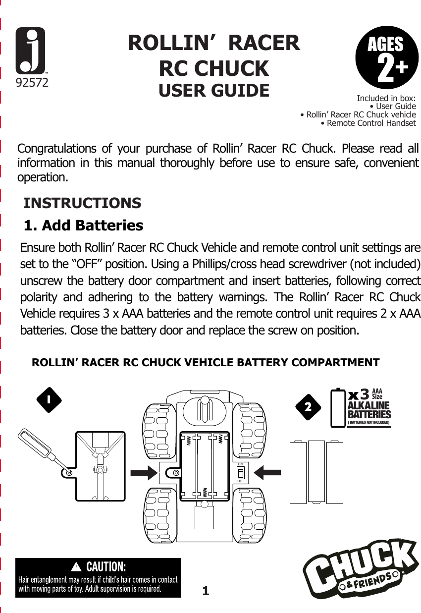 Congratulations of your purchase of Rollin’ Racer RC Chuck. Please read all information in this manual thoroughly before use to ensure safe, convenient operation.INSTRUCTIONS1. Add Batteries292572Included in box:• User Guide• Rollin’ Racer RC Chuck vehicle• Remote Control HandsetROLLIN’  RACER RC CHUCKUSER GUIDEROLLIN’ RACER RC CHUCK VEHICLE BATTERY COMPARTMENTEnsure both Rollin’ Racer RC Chuck Vehicle and remote control unit settings are set to the “OFF” position. Using a Phillips/cross head screwdriver (not included) unscrew the battery door compartment and insert batteries, following correct polarity and adhering to the battery warnings. The Rollin’ Racer RC Chuck Vehicle requires 3 x AAA batteries and the remote control unit requires 2 x AAA batteries. Close the battery door and replace the screw on position.1ONOFFAAASizeA LK A LINEBATTERIES3( BATTERIES NOT INCLUDED)