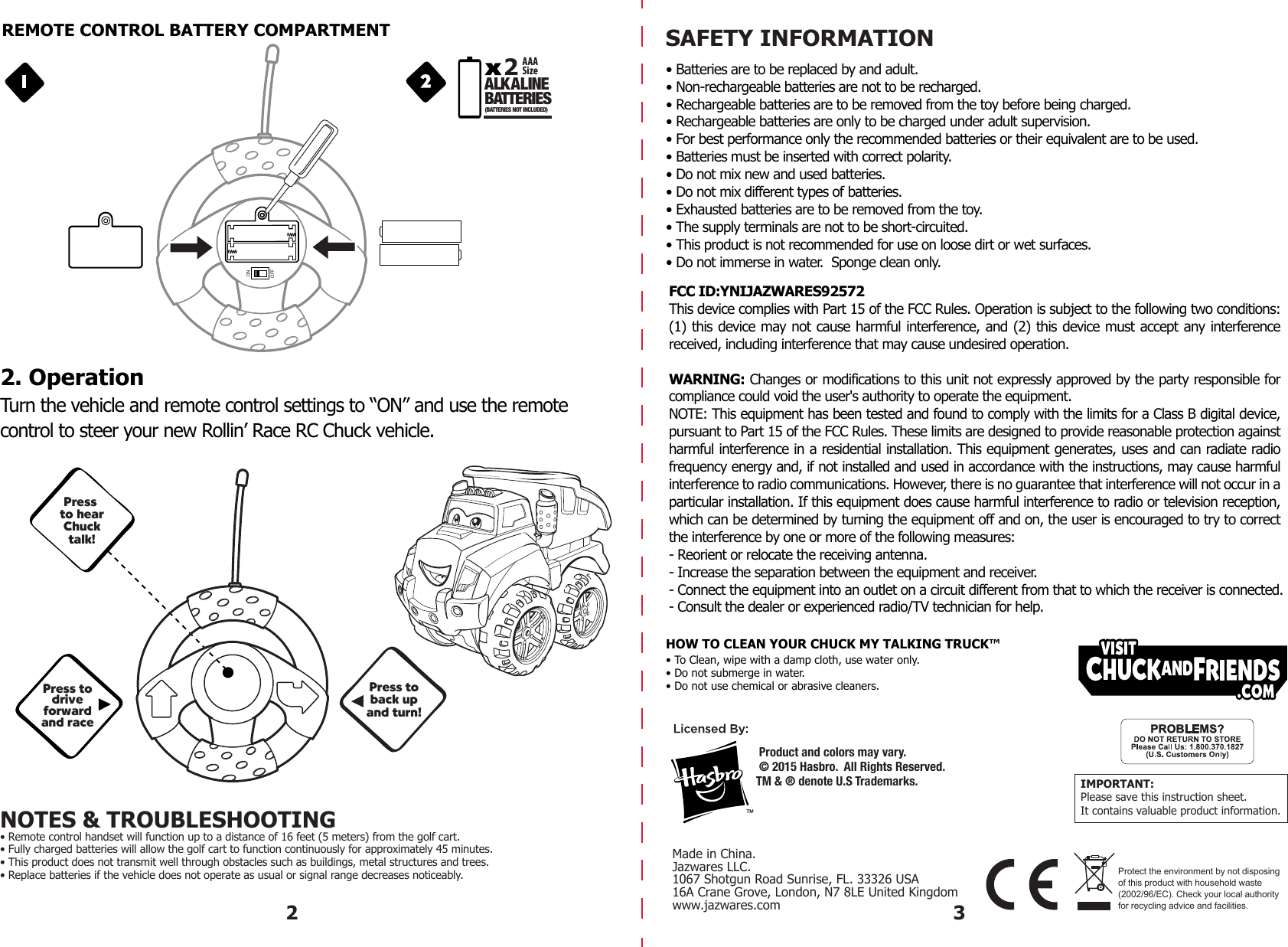 MADE IN CHINA2 3SAFETY INFORMATION   • Batteries are to be replaced by and adult.• Non-rechargeable batteries are not to be recharged.• Rechargeable batteries are to be removed from the toy before being charged.• Rechargeable batteries are only to be charged under adult supervision.• For best performance only the recommended batteries or their equivalent are to be used.• Batteries must be inserted with correct polarity.• Do not mix new and used batteries.• Do not mix different types of batteries.• Exhausted batteries are to be removed from the toy.• The supply terminals are not to be short-circuited.• This product is not recommended for use on loose dirt or wet surfaces.  • Do not immerse in water.  Sponge clean only.IMPORTANT:Please save this instruction sheet. It contains valuable product information.Made in China.Jazwares LLC.1067 Shotgun Road Sunrise, FL. 33326 USA16A Crane Grove, London, N7 8LE United Kingdomwww.jazwares.comFCC ID:YNIJAZWARES92572This device complies with Part 15 of the FCC Rules. Operation is subject to the following two conditions: (1) this device may not cause harmful interference, and (2) this device must accept any interference received, including interference that may cause undesired operation.WARNING: Changes or modifications to this unit not expressly approved by the party responsible for compliance could void the user&apos;s authority to operate the equipment.NOTE: This equipment has been tested and found to comply with the limits for a Class B digital device, pursuant to Part 15 of the FCC Rules. These limits are designed to provide reasonable protection against harmful interference in a residential installation. This equipment generates, uses and can radiate radio frequency energy and, if not installed and used in accordance with the instructions, may cause harmful interference to radio communications. However, there is no guarantee that interference will not occur in a particular installation. If this equipment does cause harmful interference to radio or television reception, which can be determined by turning the equipment off and on, the user is encouraged to try to correct the interference by one or more of the following measures:- Reorient or relocate the receiving antenna.- Increase the separation between the equipment and receiver.- Connect the equipment into an outlet on a circuit different from that to which the receiver is connected.- Consult the dealer or experienced radio/TV technician for help.Protect the environment by not disposing of this product with household waste (2002/96/EC). Check your local authority for recycling advice and facilities.HOW TO CLEAN YOUR CHUCK MY TALKING TRUCK™• To Clean, wipe with a damp cloth, use water only.• Do not submerge in water.• Do not use chemical or abrasive cleaners. Product and colors may vary.     © 2015 Hasbro.  All Rights Reserved.TM &amp; ® denote U.S Trademarks.REMOTE CONTROL BATTERY COMPARTMENTPress todriveforwardand racePress toback upand turn!Press to hearChucktalk!2. OperationONOFFNOTES &amp; TROUBLESHOOTING• Remote control handset will function up to a distance of 16 feet (5 meters) from the golf cart.• Fully charged batteries will allow the golf cart to function continuously for approximately 45 minutes.• This product does not transmit well through obstacles such as buildings, metal structures and trees.• Replace batteries if the vehicle does not operate as usual or signal range decreases noticeably. AAASizeA LK A LINEBATTERIES2(BATTERIES NOT INCLUDED)Turn the vehicle and remote control settings to “ON” and use the remotecontrol to steer your new Rollin’ Race RC Chuck vehicle. 