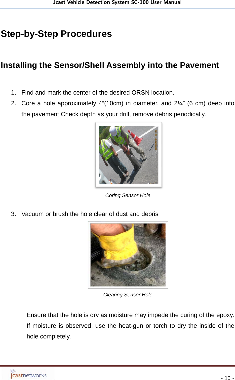Jcast Vehicle Detection System SC-100 User Manual     - 10 - Step-by-Step Procedures  Installing the Sensor/Shell Assembly into the Pavement  1.  Find and mark the center of the desired ORSN location. 2.  Core a hole approximately 4&rdquo;(10cm) in diameter, and 2&frac14;&rdquo; (6 cm) deep into the pavement Check depth as your drill, remove debris periodically.  Coring Sensor Hole  3.  Vacuum or brush the hole clear of dust and debris   Clearing Sensor Hole  Ensure that the hole is dry as moisture may impede the curing of the epoxy. If moisture is observed, use the heat-gun or torch to dry the inside of the hole completely.   