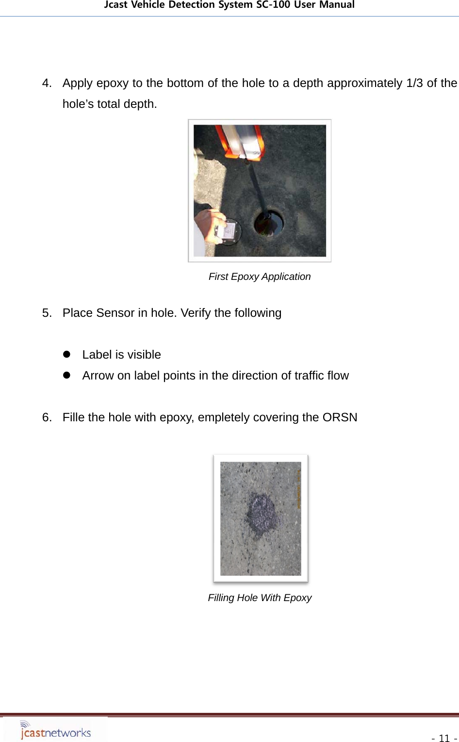 Jcast Vehicle Detection System SC-100 User Manual     - 11 -  4.  Apply epoxy to the bottom of the hole to a depth approximately 1/3 of the hole&rsquo;s total depth.  First Epoxy Application  5.  Place Sensor in hole. Verify the following    Label is visible   Arrow on label points in the direction of traffic flow  6.  Fille the hole with epoxy, empletely covering the ORSN   Filling Hole With Epoxy 