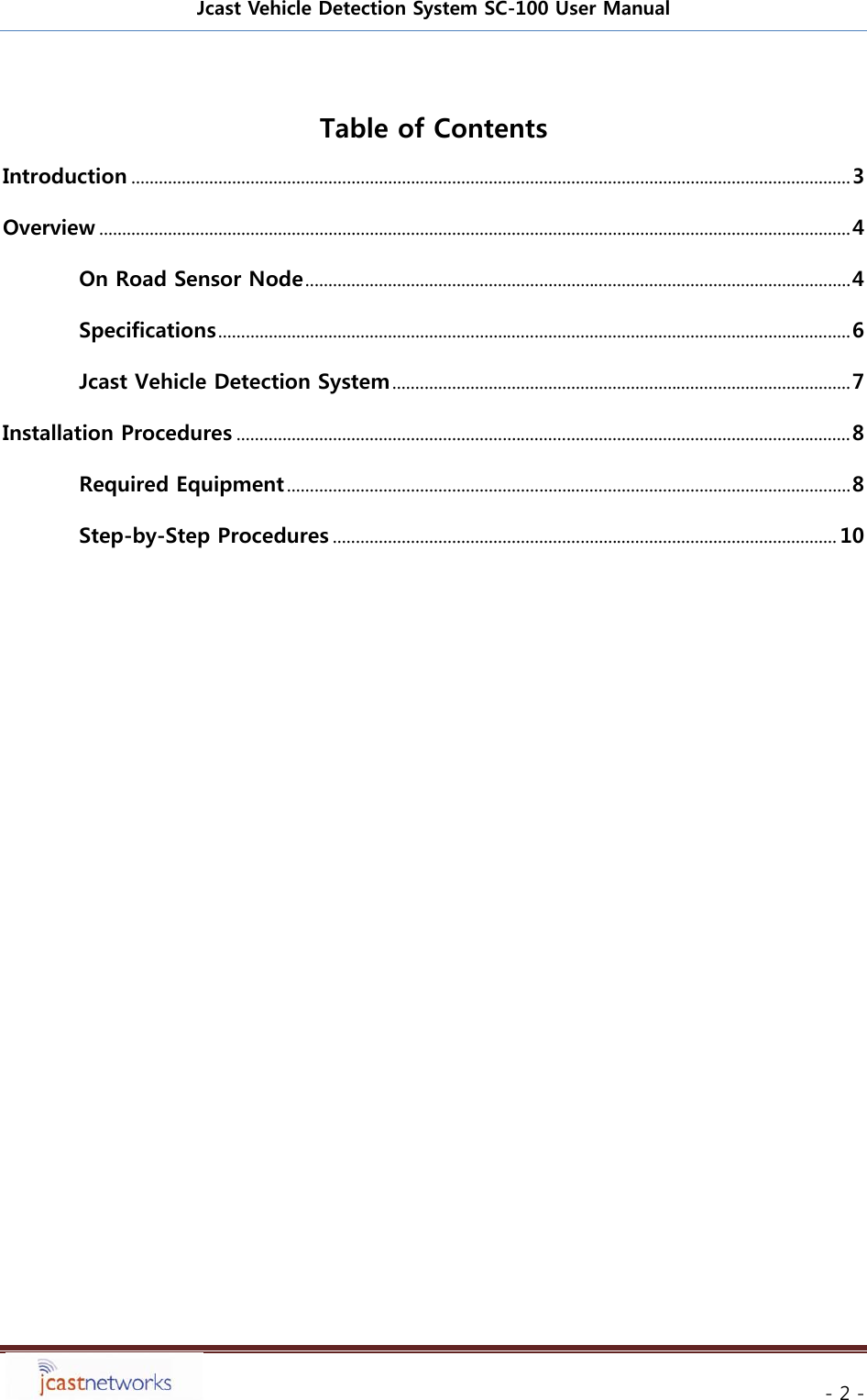 Jcast Vehicle Detection System SC-100 User Manual     - 2 - Table of Contents Introduction ............................................................................................................................................................. 3 Overview .................................................................................................................................................................... 4 On Road Sensor Node ....................................................................................................................... 4 Specifications .......................................................................................................................................... 6 Jcast Vehicle Detection System .................................................................................................... 7 Installation Procedures ...................................................................................................................................... 8 Required Equipment ........................................................................................................................... 8 Step-by-Step Procedures .............................................................................................................. 10       
