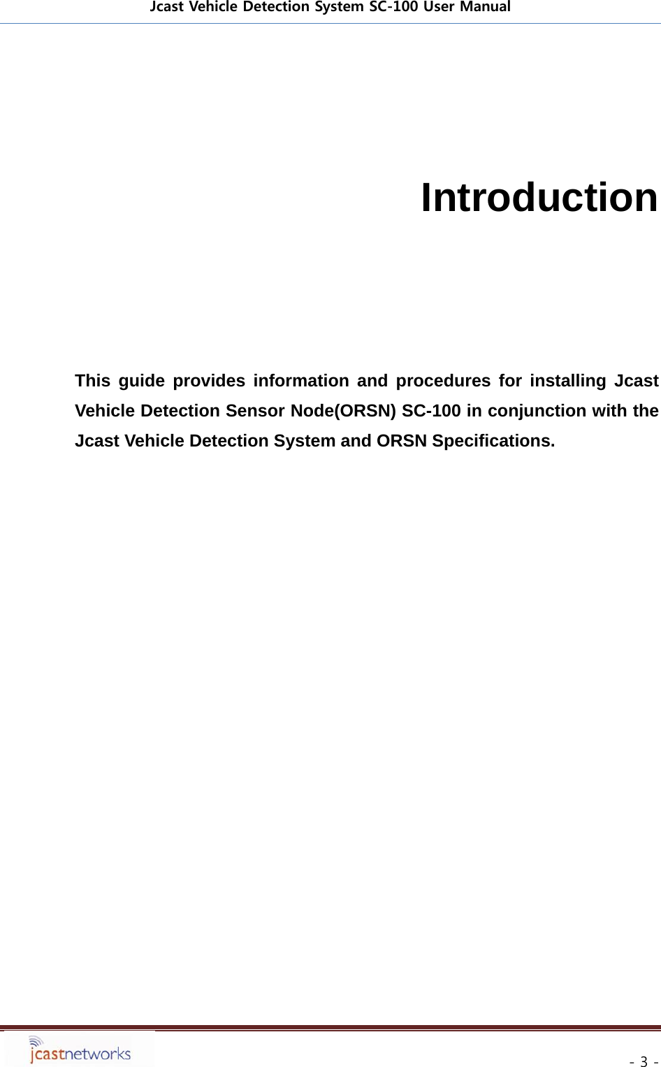 Jcast Vehicle Detection System SC-100 User Manual     - 3 -   Introduction      This guide provides information and procedures for installing Jcast Vehicle Detection Sensor Node(ORSN) SC-100 in conjunction with the Jcast Vehicle Detection System and ORSN Specifications.   