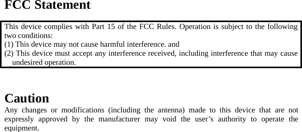 FCC Statement  This device complies with Part 15 of the FCC Rules. Operation is subject to the following two conditions: (1) This device may not cause harmful interference. and   (2) This device must accept any interference received, including interference that may cause undesired operation.   Caution   Any changes or modifications (including the antenna) made to this device that are not expressly approved by the manufacturer may void the user&rsquo;s authority to operate the equipment.   