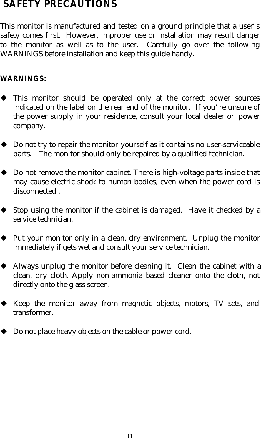 11 SAFETY PRECAUTIONSThis monitor is manufactured and tested on a ground principle that a user‘ssafety comes first.  However, improper use or installation may result dangerto the monitor as well as to the user.  Carefully go over the followingWARNINGS before installation and keep this guide handy.WARNINGS:u This monitor should be operated only at the correct power sourcesindicated on the label on the rear end of the monitor.  If you‘re unsure ofthe power supply in your residence, consult your local dealer or powercompany. u Do not try to repair the monitor yourself as it contains no user-serviceableparts.  The monitor should only be repaired by a qualified technician. u Do not remove the monitor cabinet. There is high-voltage parts inside thatmay cause electric shock to human bodies, even when the power cord isdisconnected . u Stop using the monitor if the cabinet is damaged.  Have it checked by aservice technician. u Put your monitor only in a clean, dry environment.  Unplug the monitorimmediately if gets wet and consult your service technician. u Always unplug the monitor before cleaning it.  Clean the cabinet with aclean, dry cloth. Apply non-ammonia based cleaner onto the cloth, notdirectly onto the glass screen. u Keep the monitor away from magnetic objects, motors, TV sets, andtransformer. u Do not place heavy objects on the cable or power cord.