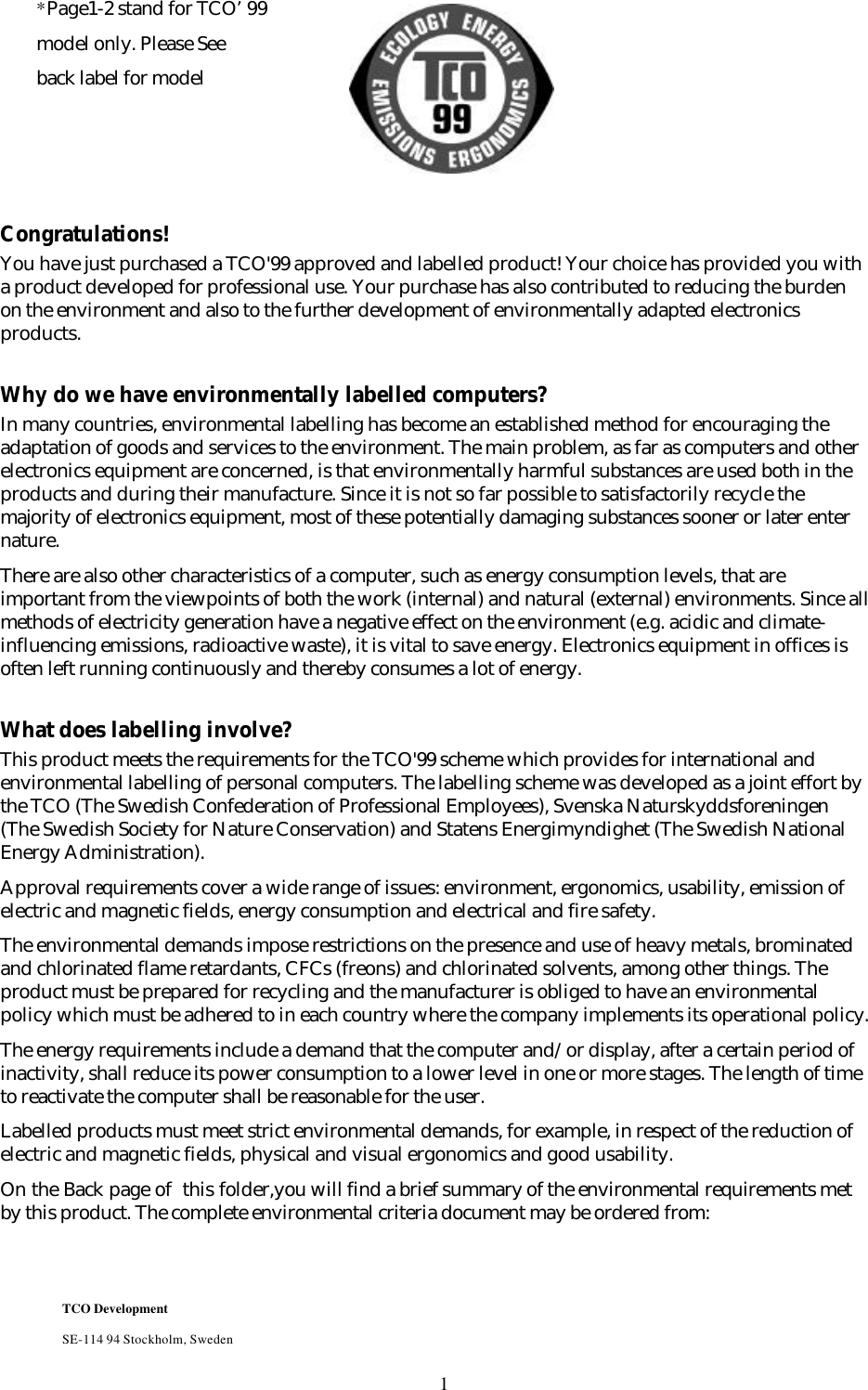 1Congratulations!You have just purchased a TCO&apos;99 approved and labelled product! Your choice has provided you witha product developed for professional use. Your purchase has also contributed to reducing the burdenon the environment and also to the further development of environmentally adapted electronicsproducts.Why do we have environmentally labelled computers?In many countries, environmental labelling has become an established method for encouraging theadaptation of goods and services to the environment. The main problem, as far as computers and otherelectronics equipment are concerned, is that environmentally harmful substances are used both in theproducts and during their manufacture. Since it is not so far possible to satisfactorily recycle themajority of electronics equipment, most of these potentially damaging substances sooner or later enternature.There are also other characteristics of a computer, such as energy consumption levels, that areimportant from the viewpoints of both the work (internal) and natural (external) environments. Since allmethods of electricity generation have a negative effect on the environment (e.g. acidic and climate-influencing emissions, radioactive waste), it is vital to save energy. Electronics equipment in offices isoften left running continuously and thereby consumes a lot of energy.What does labelling involve?This product meets the requirements for the TCO&apos;99 scheme which provides for international andenvironmental labelling of personal computers. The labelling scheme was developed as a joint effort bythe TCO (The Swedish Confederation of Professional Employees), Svenska Naturskyddsforeningen(The Swedish Society for Nature Conservation) and Statens Energimyndighet (The Swedish NationalEnergy Administration).Approval requirements cover a wide range of issues: environment, ergonomics, usability, emission ofelectric and magnetic fields, energy consumption and electrical and fire safety.The environmental demands impose restrictions on the presence and use of heavy metals, brominatedand chlorinated flame retardants, CFCs (freons) and chlorinated solvents, among other things. Theproduct must be prepared for recycling and the manufacturer is obliged to have an environmentalpolicy which must be adhered to in each country where the company implements its operational policy.The energy requirements include a demand that the computer and/or display, after a certain period ofinactivity, shall reduce its power consumption to a lower level in one or more stages. The length of timeto reactivate the computer shall be reasonable for the user.Labelled products must meet strict environmental demands, for example, in respect of the reduction ofelectric and magnetic fields, physical and visual ergonomics and good usability.On the Back page of  this folder,you will find a brief summary of the environmental requirements metby this product. The complete environmental criteria document may be ordered from:TCO DevelopmentSE-114 94 Stockholm, Sweden*Page1-2 stand for TCO’99model only. Please Seeback label for model