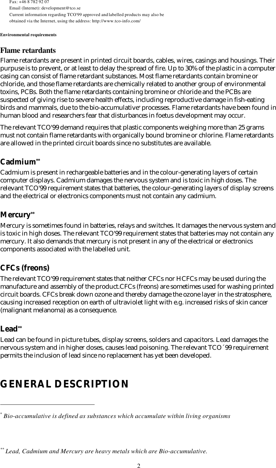 2Fax: +46 8 782 92 07Email (Internet): development@tco.seCurrent information regarding TCO&apos;99 approved and labelled products may also beobtained via the Internet, using the address: http://www.tco-info.com/Environmental requirementsFlame retardantsFlame retardants are present in printed circuit boards, cables, wires, casings and housings. Theirpurpuse is to prevent, or at least to delay the spread of fire. Up to 30% of the plastic in a computercasing can consist of flame retardant substances. Most flame retardants contain bromine orchloride, and those flame retardants are chemically related to another group of environmentaltoxins, PCBs. Both the flame retardants containing bromine or chloride and the PCBs aresuspected of giving rise to severe health effects, including reproductive damage in fish-eatingbirds and mammals, due to the bio-accumulative* processes. Flame retardants have been found inhuman blood and researchers fear that disturbances in foetus development may occur.The relevant TCO&apos;99 demand requires that plastic components weighing more than 25 gramsmust not contain flame retardants with organically bound bromine or chlorine. Flame retardantsare allowed in the printed circuit boards since no substitutes are available.Cadmium**Cadmium is present in rechargeable batteries and in the colour-generating layers of certaincomputer displays. Cadmium damages the nervous system and is toxic in high doses. Therelevant TCO&apos;99 requirement states that batteries, the colour-generating layers of display screensand the electrical or electronics components must not contain any cadmium.Mercury**Mercury is sometimes found in batteries, relays and switches. It damages the nervous system andis toxic in high doses. The relevant TCO&apos;99 requirement states that batteries may not contain anymercury. It also demands that mercury is not present in any of the electrical or electronicscomponents associated with the labelled unit.CFCs (freons)The relevant TCO&apos;99 requirement states that neither CFCs nor HCFCs may be used during themanufacture and assembly of the product.CFCs (freons) are sometimes used for washing printedcircuit boards. CFCs break down ozone and thereby damage the ozone layer in the stratosphere,causing increased reception on earth of ultraviolet light with e.g. increased risks of skin cancer(malignant melanoma) as a consequence.Lead**Lead can be found in picture tubes, display screens, solders and capacitors. Lead damages thenervous system and in higher doses, causes lead poisoning. The relevant TCO´99 requirementpermits the inclusion of lead since no replacement has yet been developed.GENERAL DESCRIPTION                                                * Bio-accumulative is defined as substances which accumulate within living organisms** Lead, Cadmium and Mercury are heavy metals which are Bio-accumulative.