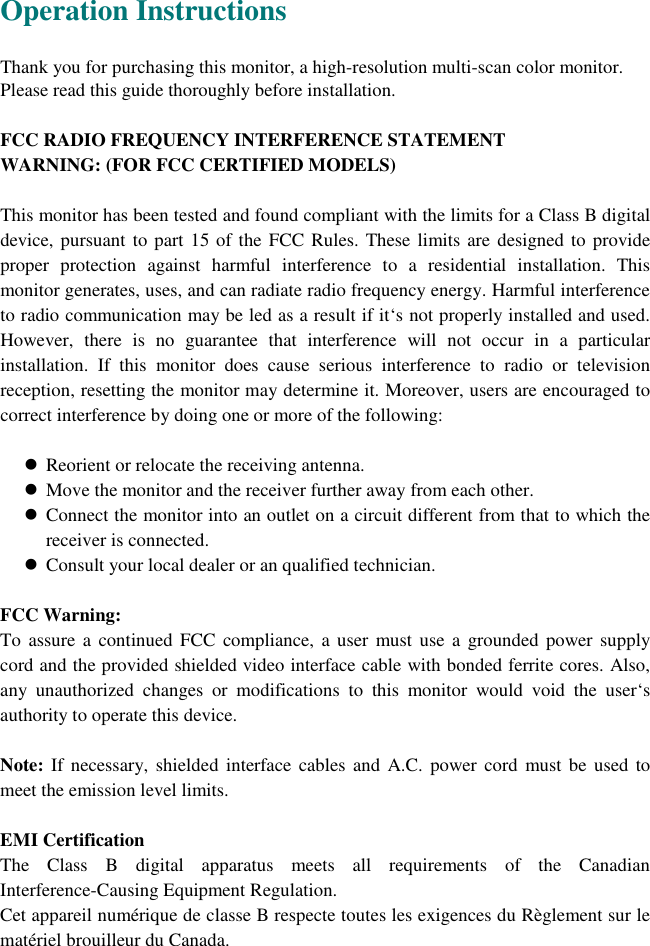   Operation Instructions  Thank you for purchasing this monitor, a high-resolution multi-scan color monitor. Please read this guide thoroughly before installation.  FCC RADIO FREQUENCY INTERFERENCE STATEMENT   WARNING: (FOR FCC CERTIFIED MODELS)  This monitor has been tested and found compliant with the limits for a Class B digital device, pursuant to part 15 of the FCC Rules. These limits are designed to provide proper protection against harmful interference to a residential installation. This monitor generates, uses, and can radiate radio frequency energy. Harmful interference to radio communication may be led as a result if it‘s not properly installed and used. However, there is no guarantee that interference will not occur in a particular installation. If this monitor does cause serious interference to radio or television reception, resetting the monitor may determine it. Moreover, users are encouraged to correct interference by doing one or more of the following:    ! Reorient or relocate the receiving antenna. ! Move the monitor and the receiver further away from each other. ! Connect the monitor into an outlet on a circuit different from that to which the receiver is connected. ! Consult your local dealer or an qualified technician.  FCC Warning: To assure a continued FCC compliance, a user must use a grounded power supply cord and the provided shielded video interface cable with bonded ferrite cores. Also, any unauthorized changes or modifications to this monitor would void the user‘s authority to operate this device.  Note: If necessary, shielded interface cables and A.C. power cord must be used to meet the emission level limits.  EMI Certification The Class B digital apparatus meets all requirements of the Canadian Interference-Causing Equipment Regulation. Cet appareil numérique de classe B respecte toutes les exigences du Règlement sur le matériel brouilleur du Canada. 