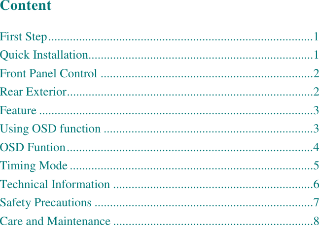    Content  First Step......................................................................................1 Quick Installation.........................................................................1 Front Panel Control .....................................................................2 Rear Exterior................................................................................2 Feature .........................................................................................3 Using OSD function ....................................................................3 OSD Funtion................................................................................4 Timing Mode ...............................................................................5 Technical Information .................................................................6 Safety Precautions .......................................................................7 Care and Maintenance .................................................................8  